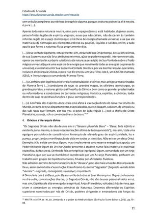 Estudosde Aruanda
https://estudosdearuanda.wixsite.com/meusite
21
semveículoscorpóreosouetéricosde espécie alguma,porque anaturezacósmicaali é neutra,
é pura (...).
Apenas toda essa natureza neutra, esse puro espaço cósmico está habitado, digamos assim,
pelas infinitas legiões de espíritos virginais, essesque não caíram, não desceram às também
infinitas regiõs do espaço cósmico que está cheio de energia chamada universal, essa que era
matéria ou dá formação aos elementos etéreos ou gasosos, líquidos e sólidos, enfim, a tudo
aquilo que forma a natureza física propriamente dita.
(...) Deusvontade Operante,estápresente,sim, atravésde suaOnipresença,de suaOnisciência,
de sua Supremaque são Seusatributosexternos,q2ue se podemexpandir,interpenetrartudo,
operarou manipulara própriasubstânciada naturezapelaAção de Sua Vontade sobre o fluido
mágicouniversal (queé umaespéciede energiaque movimentatodasasenergiasoupranasdo
universo),e aindafazsentirSua SupremaVontade Diretora,porvia das Hierarquiasoperantes,
inclusive ahierarquiaCrística,e para isso Ele enviouum SeuFilho,istoé, um CRISTO chamado
JESUS, e lhe outorgou o comando do Planeta Terra.
(...) A ConfrariadosEspíritosAncestraisé constituídadosespíritosmaisantigose maiselevados
do Planeta Terra (...) condutores de raças os grandes magos, os célebres taumaturgos, os
grandesprofetas,smaioresgêniosdaFilosofia,daCiência,bemcomoosgrandespredestinados
ou reformadores e condutores de correntes religiosas, iniciática, espíritas, esotéricas, todos
dentro de suas respectivas funções e graus correspondentes.
(...) A Confraria dos Espíritos Ancestrais está afeta à execução direta do Governo Oculto do
Mundo,atravésde seusdepartamentosespecializados,que se ocupam, cadaum, de umpaísou
das sub-raças que formam, por sua vez, o povo de cada região (...) sob a chefia do Cristo
Planetário, ou seja, sob o comando direto de Jesus.”14
4. Orixás e a hierarquia divina
“Os Sagrados Orixás não são deuses em si (“deuses: plural de Deus” – “Deus: Ente infinito e
existenteporsi mesmo;a causa necessária efim último de tudo queexiste”),massim, todauma
egrégora possuidora de consciência e hierarquia de elevado grau de espiritualidade, luz e
pureza, propiciando a manifestação da vida em todos os sentidos. Não existe um deus Orixá.
Exemplo: Não existe um deus Ogum, mas simplesmente uma reserva energética sagrada, um
Poder Reinante Ogum do Divino Criador presente a atuante numa faixa material e espiritual
especifica,da Natureza.Dentroda faixaenergética(egrégora) Ogum, comandadapor um Anjo
Planetário, que por sua vez também é coordenado por um Arcanjo Planetário, perfazem um
trabalho com grupos de Espíritos humanos, filiados por afinidades fluídicas.
Não achamoscorreto denominarosOrixásde “deuses”,poissãomaisumasdas Hierarquiasde
Deus,assimcomo toda a Sua criação. Classificamo-loscomo“Sagrados”(Sagrado vemdo latim
“sacrare” – sagrado, consagrado, venerável, respeitável).
A Divindade Unaé sóDeus,poisEle é a uniãode todas as Suas Hierarquias.Oque conhecemos
no dia-a-dia, com atuações diretas, os Sagrados Orixás, não são deuses personalizados em si,
mas sim,Espíritosde altaenvergaduraespiritual,AnjosPlanetários,voltadosàlidaterrena,que
criam e comandam as energias primárias da Natureza. Devemos diferenciar os Espíritos
superiores nominados por nós de Orixás, poderes dirigentes e emanadores das forças da
14 MATTA e SILVA W. W. da. Umbanda e o poder da Mediunidade.São Paulo:Ícone Editora,2011.pp.79 -
88.
 