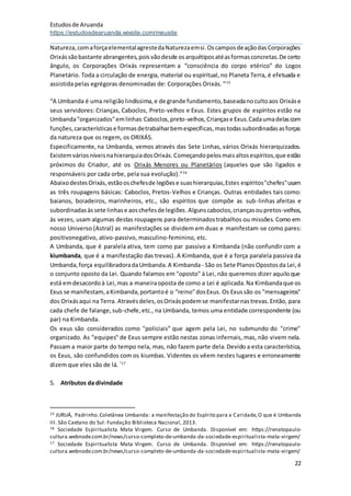 Estudosde Aruanda
https://estudosdearuanda.wixsite.com/meusite
22
Natureza,comaforçaelementalagrestedaNaturezaemsi.OscamposdeaçãodasCorporações
Orixássãobastante abrangentes,poisvãodesde osarquétiposatéasformasconcretas.De certo
ângulo, os Corporações Orixás representam a “consciência do corpo etérico” do Logos
Planetário. Toda a circulação de energia, material ou espiritual,no Planeta Terra, é efetuada e
assistida pelas egrégoras denominadas de: Corporações Orixás. ”15
“A Umbanda é uma religiãolindíssima,e de grande fundamento,baseadanocultoaos Orixáse
seus servidores: Crianças, Caboclos, Preto-velhos e Exus. Estes grupos de espíritos estão na
Umbanda"organizados"emlinhas:Caboclos,preto-velhos,Criançase Exus.Cadaumadelascom
funções,característicase formasdetrabalharbemespecíficas,mastodassubordinadasasforças
da natureza que os regem, os ORIXÁS.
Especificamente,na Umbanda, vemos através das Sete Linhas, vários Orixás hierarquizados.
ExistemváriosníveisnahierarquiadosOrixás.Começandopelosmaisaltosespíritos,que estão
próximos do Criador, até os Orixás Menores ou Planetários (aqueles que são ligados e
responsáveis por cada orbe, pela sua evolução).”16
AbaixodestesOrixás,estãooschefesde legiõese suashierarquias,Estes espíritos"chefes"usam
as três roupagens básicas: Caboclos, Pretos-Velhos e Crianças. Outras entidades tais como:
baianos, boiadeiros, marinheiros, etc., são espíritos que compõe as sub-linhas afeitas e
subordinadasàssete linhase aoschefesde legiões.Algunscaboclos,criançasoupretos-velhos,
às vezes, usam algumas destas roupagens para determinadostrabalhos ou missões. Como em
nosso Universo (Astral) as manifestações se dividem em duas e manifestam-se como pares:
positivonegativo, ativo-passivo, masculino-feminino, etc.
A Umbanda, que é paralela ativa, tem como par passivo a Kimbanda (não confundir com a
kiumbanda, que é a manifestação das trevas). A Kimbanda, que é a força paralela passiva da
Umbanda,força equilibradoradaUmbanda.A Kimbanda - São os Sete PlanosOpostosda Lei,é
o conjunto oposto da Lei. Quando falamos em "oposto" à Lei, não queremos dizer aquiloque
está emdesacordoà Lei,mas a maneiraoposta de como a Lei é aplicada.Na Kimbandaque os
Exus se manifestam,aKimbanda,portantoé o "reino"dosExus. Os Exussão os "mensageiros"
dos Orixásaqui na Terra. Atravésdeles,osOrixáspodemse manifestarnastrevas.Então, para
cada chefe de falange,sub-chefe,etc., na Umbanda, temos uma entidade correspondente (ou
par) na Kimbanda.
Os exus são considerados como "policiais” que agem pela Lei, no submundo do "crime"
organizado. As "equipes" de Exus sempre estão nestas zonas infernais, mas, não vivem nela.
Passam a maior parte do tempo nela, mas, não fazem parte dela.Devido a esta característica,
os Exus, são confundidos com os kiumbas. Videntes os vêem nestes lugares e erroneamente
dizem que eles são de lá. “17
5. Atributos da divindade
15 JURUÁ, Padrinho.Coletânea Umbanda: a manifestação do Espírito para a Caridade,O que é Umbanda
III. São Caetano do Sul: Fundação Biblioteca Nacional, 2013.
16 Sociedade Espiritualista Mata Virgem. Curso de Umbanda. Disponível em: https://renatopaulo-
cultura.webnode.com.br/news/curso-completo-de-umbanda-da-sociedade-espiritualista-mata-virgem/
17 Sociedade Espiritualista Mata Virgem. Curso de Umbanda. Disponível em: https://renatopaulo-
cultura.webnode.com.br/news/curso-completo-de-umbanda-da-sociedade-espiritualista-mata-virgem/
 