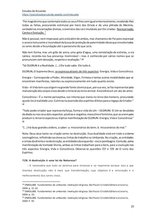 Estudosde Aruanda
https://estudosdearuanda.wixsite.com/meusite
23
“Pai magnânimoque contemplatodososseusfilhoscomigual enternecimento,revelando-lhes
todas as faltas, procurando estimular por meio dos Orixás e de uma plêiade de Mestres,
verdadeiras encarnações divinas, o exercício das Leisimutáveis por Ele criadas: Reencarnação,
Carma e Evolução. ”
Não é pessoal,nemimpessoal,poisestáalémde ambos,mas chamamosde Pai para expressar
o anseiotorturante e insondável dabuscade proteçãode paternidade óbviaque envolvetodos
os seres desde a fecundação até o paroxismo do que será.
Não tem forma, mas um grão de areia, uma gota d’agua, uma constelação de estrelas, a via
Láctea, recorda-nos Sua presença. Inominável – mas é conhecido por vários nomes que se
pronunciam com devoção, respeito e exaltação.” 18
“Só OLORUN é a Realidade. (...) Ele tudo sabe. Ele tudo é.
OLORUN,O SupremoDeus, se expressaatravés de três aspectos: Energia, Vida e Consciência.
Energia – Corresponde a Poder, Atividade,Vigor, Firmeza e tantas outras modalidades que se
encontram manifestas, latentes ou expressivamente em tudo quanto existe.
Vida– A Vidatemsua origemnagrande fonte cósmicaque,porsua vez,se fazrepresentarpela
manutençãodoscorposvivosdesde omineral aoreinoanimal.A existênciaé um ato de amor.
Consciência – É a mente perceptiva, voz interna que clama no reino dos homens, procurando
ajustá-losàrealidade una.Culminanaascensãodosespíritosdiletosparaoregaço doCriador.”
19
“Todo podercriador que representaforça, forma e vida do Um – OLORUM. O Um se desdobra
dadíada ounosseusdoisaspectos:positivoe negativo,masculinoe feminino,que seunempara
produziro terceiroaspectoou tríplice manifestaçãode OLORUN: Energia,Vidae Consciência.”
20
“(...) há duas grandes ordens, a saber: a. missionários do bem; b. missionários do mal.”
Nota: Deus atua tanto na criação como na destruição. Essa dualidade está em todo o sistema
cosmogônico,refletindonasáreasou linhasde trabalhona Umbanda.Na criação, as entidades
e orixásdadireitae nadestruição,asentidadesdaesquerda –exúe pombagira.Contudo,como
manifestação da Vontade Divina, ambas as linhas trabalham para o bem, para a evolução nos
três aspectos: Energia, Vida e Consciência. Observe as questões 727 e 729 de O Livro dos
Espíritos:
728. A destruição é uma lei da Natureza?
– E necessário que tudo se destrua para renascer e se regenerar porque isso a que
chamais destruição não é mais que transformação, cujo objetivo é a renovação e o
melhoramento dos seres vivos.
18 OMOLUBÁ. Fundamentos de umbanda: revelação religiosa.São Paulo:CristálisEditora eLivraria,
2004.p. 31-32.
19 OMOLUBÁ. Fundamentos de umbanda: revelação religiosa.São Paulo:CristálisEditora eLivraria,
2004.p. 33.
20 OMOLUBÁ. Fundamentos de umbanda: revelação religiosa.São Paulo:CristálisEditora eLivraria,
2004.P. 95
 