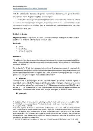Estudosde Aruanda
https://estudosdearuanda.wixsite.com/meusite
24
729. Se a destruição é necessária para a regeneração dos seres, por que a Natureza
os cerca de meios de preservação e conservação?
— Para evitar a destruição antes do tempo necessário.Toda destruição antecipada entrava
o desenvolvimento do princípio inteligente.Foipor isso que Deus deu a cada ser a necessidade
de viver e de se reproduzir.BARBOSA JÚNIOR,Ademir.OLivroEssencialde Umbanda.SãoPaulo:
Universo dos Livros, 2014.
Unidade 4 – Orixás
Objetivo:Conhecerosignificadode Orixáse comoessaenergiasparticipamdavidaindividual
dos filhosde Umbandae da ritualísticacomoum todo.
Conteúdo:
• Orixás
• Sete linhas
• Linhasde trabalho
Introdução
“Orixáé uma força divina,supercósmica,que atuaincessantemente emtodososplanos(físico,
astral, consciencial e espiritual) do universo, conhecido ou não, dentro e fora da estreiteza da
mente do homem”.21
Na Umbanda “os Orixás são energias criativas divinas de alta voltagem sideral, impossíveis de
seremexpressase incorporadaspelomediunismodeterreiro.Quemsemanifestapelamecânica
de incorporação são espíritos falangeiros dos Orixás, que trabalham agrupados por linha,que
por sua vez são agrupadas pela irradiação de cada Orixá.”22
1. Vibrações
“Vibrações são as manifestações de uma LEI em harmonia que afere o número, o peso, a
quantidade e a medidadoÁtomoaos turbilhões,emanadasemorigempelosete seresde pura
luz espiritual,ou seja, os Sete espíritos de Deus23
. São as exteriorizaçõesdo ABSOLUTO, não é
ele em si. (...) Os sete espíritos de Deus coordenam essasvibrações que regem movimento do
Cosmos para todos os sistemas planetários, ou seja, do original, o Universo Mater”24
1.1 Imanência
21 OMOLUBÁ. Magia de Umbanda: Instrução Religiosa.São Paulo:CristálisEditora eLivraria,2002.P 18.
22 PEIXOTO, N. Iniciando na Umbanda:Psicologia dos Orixás edos Cristais.Porto Alegre: Legião
Publicações,2017.p.p.26-27.
23 Os "sete espíritos de Deus" são mencionados em Apocalipse 1:4; 3:1; 4:5 e 5:6. Os sete espíritos de
Deus não são especificamenteidentificados,por isso éimpossível ser dogmático.Apocalipse1:4 menciona
que os sete espíritos estão diantedo trono de Deus. Apocalipse3:1 indica que Jesus Cristo "tem" os sete
espíritos de Deus. Apocalipse 4:5 relaciona esses sete espíritos com sete lâmpadas acesas que estão
00diantedo Seu trono. Apocalipse5:6 identifica osseteespíritos comos "seteolhos"do Cordeiro e afirma
que eles são "enviados por toda a terra."
24 SILVA, W. W. da Matta e. Umbanda de Todos Nós. (Mestre Yapacani). São Paulo, Icône, 2016. p. 64
 