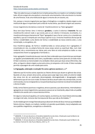 Estudosde Aruanda
https://estudosdearuanda.wixsite.com/meusite
25
“Mas nóssabemosque acriaçãodivinaé simplesporqueDeusse repete e se multiplicaotempo
todo.Afinal aorigemde uma pedraé a mesmade uma montanha.A de uma árvore é a mesma
de uma floresta. A de uma molécula de água é a mesma de um oceano, etc.
Sim, porque o mesmo magnetismo que ligou o hidrogênio e o oxigênio, dando origem a uma
moléculade água é responsável pela união de muitas delas, que deram origem aos oceanos.
A esse magnetismo nós damos o nome de ‘imanência divina’ ou ‘fator agregador’.
Deus tem duas formas: Uma é intensa e geradora, a outra é externa e imanente. Na sua
imanência Ele está em tudo o que existe, pois se um átomo é minúsculo, no entanto, é a
imanênciadivinaque chamamosde “fator”agregadoré que o fazser comoo é e o mantémem
equilíbrio, que só é rompido por uma força superior à sua. A mesma imanência divina que dá
forma e estabilidade a uma átomo dá forma e estabilidade ao nosso sistema solar, a uma
constelação, a uma galáxia, etc.
Essa imanência agrega, dá forma e estabiliza todas as coisas porque ela é agregadora. É
encontrada em nós, na própria forma do nosso corpo carnal ou espiritual. Mas, num nível
imaterial, nós a encontramos nas ideias, pois uma ideia só está completa se todos os seus
componentes forem se agregando e formando-a.
Fator agregador (imanência) atuapor meiodo fator ordenadorque só permite que aconteçam
as ligações preestabelecidas como úteis, equilibradas e aceitas como parte de um todo maior.
O fator evolutivo ou transmutador cria condições ideais para que duas coisas diferentes,mas
afins, se liguem e deem origem a uma outra coisa, já composta e útil à vida. O fator evolutivo
permite a passagem de ume estado para outro.
1.2 Agregação, ordenação e evolução! Eis como a gênese acontece (...).25
Sabemos que há muitos outros aspectos ou fatores divinos que atuam na gênese das coisas.
Quando um atua, sempre ativa outros, porque para surgir algo novo,todo um anterior estado
das coisas tem de ser paralisado, desenergizado, desmagnetizado e desagregado, senão
deformaráoque ali vierasercriado.Osfatoresde Deusatuamsobre nósotempotodo,oranos
estimulando,oranosenergizandoounosparalisandoporqueestamosnosdesarmonizandocom
o divino Criador.
Então,temosfatorespositivose negativos,ativose passivos,que absorvemos,internalizamose
agregamosao nossomagnetismo,que poucoa poucovai se imantando,adquirindoumpadrão
vibratório de acordo com a nossa natureza íntima.
Em algunsa naturezaé aquática,em outrosé ígnea, ou telúrica,etc.Essesfatoresdivinosestão
na origem de tudo, inclusive das hierarquias de Deus que são as divindades.26
Asdivindadesgeramenergiafatoradaporqueabsorvemdiretode Deusimensasquantidadesde
fatores divinos. Depois, os irradiam, também em grandes quantidades, mas já adaptados aos
seus padrões magnéticos, energéticos e vibratórios.
25 SARACENI, R. Orixás Ancestrais:A hereditariedadeDivina dos Seres. Ditado pelo espírito Mestre da
Luz Seiman Hamisér Ye. São Paulo:Madras,2017.p.p. 21-25.
26 SARACENI, R. Orixás Ancestrais:A hereditariedadeDivina dos Seres. Ditado pelo espírito Mestre da
Luz Seiman Hamisér Ye. São Paulo:Madras,2017.p. 27.
 