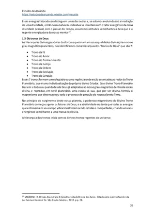 Estudosde Aruanda
https://estudosdearuanda.wixsite.com/meusite
26
Essasenergiasfatoradasse distinguemumasdasoutrase,se estamosevoluindosobairradiação
de umadivindade,entãonossanaturezaindividualse imantará comofatorenergéticodanossa
divindade pessoal, com o passar do tempo, assumimos atitudes semelhantes à dela que é a
regente energizadora do nosso mental27
.
1.3 Os tronos de Deus
As hierarquiasdivinasgeradorasdosfatoresque imantamessasqualidadesdivinasjáemnosso
grau magnéticoplanetário,nósidentificamoscomahierarquiados‘Tronos de Deus’ que são 7:
 Trono da fé
 Trono do Amor
 Trono do Conhecimento
 Trono da Justiça
 Trono da Ordem
 Trono da Evolução
 Trono da Geração
Esses7 tronosformamumcolegiadoouumaregênciaondeestãoassentadosaoredordoTrono
Planetário, que é uma individualização do próprio divino Criador. Esse divino Trono Planetário
traz em si todasas qualidadesde Deusjáadaptadas ao nossograu magnéticodentroda escala
divina, e reproduz, em nível planetário, uma escala só sua, que por ser divina, formou o
magnetismo que desencadeou todo o processo de geração do nosso planeta Terra.
No princípio do surgimento deste nosso planeta, o poderoso magnetismo do Divino Trono
Planetáriocomeçouageraros fatoresde Deus,e a atratividade eratantaque todas as energias
que entravamem seucampo vibracional foramsendoretidase compactadas,criandoum caos
energético semelhante a uma massa explosiva.
A hierarquia dos tronos inicia com os divinos tronos regentes do universo:
27 SARACENI, R. Orixás Ancestrais:A hereditariedadeDivina dos Seres. Ditado pelo espírito Mestre da
Luz Seiman Hamisér Ye. São Paulo:Madras,2017.p.p. 28.
 