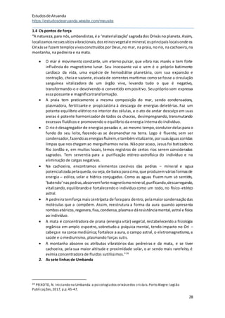 Estudosde Aruanda
https://estudosdearuanda.wixsite.com/meusite
28
1.4 Os pontos de força
“A natureza,para nós,umbandistas,é a ‘materialização’sagradados Orixásno planeta.Assim,
localizamosnessessítiosvibracionais,dosreinosvegetal e mineral,osprincipaislocaisonde os
Orixásse fazemtemplosvivosconstruídospor Deus,no mar, na praia, no rio, na cachoeira,na
montanha, na pedreira e na mata.
 O mar é movimento constante, um eterno pulsar, que vibra nas marés e tem forte
influência do magnetismo lunar. Seu incessante vai e vem é o próprio batimento
cardíaco da vida, uma espécie de hemodiálise planetária, com sua expansão e
contração, cheia e vazante, eivada de correntes marítimas como se fosse a circulação
sanguínea vitalizadora de um órgão vivo, levando tudo o que é negativo,
transformando-o e devolvendo-o convertido em positivo. Seu próprio som expressa
essa possante e magnífica transformação.
 A praia tem praticamente a mesma composição do mar, sendo condensadora,
plasmadora, fertilizante e propiciatória à descarga de energias deletérias. Faz um
potente equilíbrio elétrico no interior das células, e o ato de andar descalço em suas
areias é potente harmonizador de todos os chacras, desimpregnando,transmutando
excessos fluídicos e promovendo o equilíbrio da energia interna do indivíduo.
 O rio é desagregador de energias pesadas e, ao mesmo tempo,condutor delaspara o
fundo do seu leito, fazendo-as se desmanchar na terra. Logo é fluente, sem ser
condensador,fazendoasenergiasfluírem,e tambémvitalizante,porsuaságuascorridas
limpas que nos chegam ao mergulharmos nelas. Não por acaso, Jesus foi batizado no
Rio Jordão e, em muitos locais, temos registros de certos rios serem considerados
sagrados. Tem serventia para a purificação etéreo-astrofísica do indivíduo e na
eliminação de cargas negativas.
 Na cachoeira, encontramos elementos coesivos das pedras – mineral e agua
potencializadapelaqueda,ouseja,de baixoparacima,que produzemváriasformasde
energia – eólica, solar e hídrica conjugadas. Como as aguas fluem num só sentido,
‘batendo’naspedras,absorvemfortemagnetismomineral,purificando,descarregando,
vitalizando,equilibrando e fortalecendoo indivíduo como um todo, no físico-etérico
astral.
 A pedreiratemforça maiscentrípeta de fora para dentro,pelamaiorcondensaçãodas
moléculas que a compõem. Assim, reestrutura a forma da aura quando apresenta
rombosetéricos,regenera,fixa,condensa,plasmae dáresistênciamental,astral e física
ao indivíduo.
 A mata é concentradora de prana (energia vital) vegetal, restabelecendo a fisiologia
orgânica em amplo espectro, sobretudo a psíquica mental, tendo impacto no Ori –
cabeça e na coroa mediúnica; fortalece a aura, o campo astral, o eletromagnetismo,a
saúde e o mediunismo, plasmando forças sutis.
 A montanha absorve os atributos vibratórios das pedreiras e da mata, e se tiver
cachoeira, pela sua maior altitude e proximidade solar, o ar sendo mais rarefeito, é
exímia concentradora de fluidos sutilíssimos.”28
2. As sete linhas de Umbanda
28 PEIXOTO, N. Iniciando na Umbanda:a psicologiados orixásedos cristais.Porto Alegre: Legião
Publicações,2017,p.p.45-47.
 