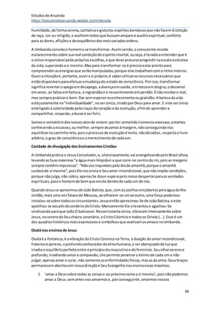 Estudosde Aruanda
https://estudosdearuanda.wixsite.com/meusite
34
humildade,de formaserena,caritativae gratuita;espíritosbondososque nãofazemdistinção
de raça, cor ou religião,e acolhemtodosque buscamamparoe auxílioespiritual,conforto
para as dores,afliçõese desequilíbriosdasmaisvariadasordens.
A Umbandaconvidao homema se transformar.Assimsendo,oconsulente recebe
esclarecimentosobre suareal condiçãode espíritoimortal,ouseja,é levadoaentenderque é
o únicoresponsável pelasprópriasescolhas,e que deve procurarprogredirnaescalaevolutiva
da vida,superandoasi mesmo.Maspara transformar-se é precisoestarpronto para
compreenderasenergiasque serãomanipuladas,porque elastrabalhamcomoritmointerno.
Ouvira intuiçãoé,portanto,ouvira si próprio;é saberutilizarosrecursosnecessáriosque
estãodisponíveisparaefetuaramudançado estadode consciência. Porisso,transformar
significareverteroapegoemdesapego,adoençaemsaúde,a tristezaemalegria,odesamor
emamor, as faltasemfartura, a ingratidãoe o ressentimentoemperdão.Énãorevidaro mal,
mas sempre praticaro bem.Dar semesperarreconhecimentoougratidão.A belezadavida
estájustamente na“individualidade”,noserúnico,criadoporDeuspara amar. E este serúnico
estáligadoà coletividade peloslaçosdocoração e da evolução,afimde aprendera
compartilhar,respeitar,educare serfeliz.
Somoso somatóriodosnossosatosde ontem:porter cometidoinúmerosexcessos,estamos
conhecendoaescassez,oumelhor,sempre atuamosàmargem, nãoconseguindonos
equilibrarnocaminhoreto,poisoprocessode evoluçãoé lento,nãodásaltos,respeitaolivre-
arbítrio,o grau de consciênciae omerecimentode cadaum.
Caridade de divulgação dos EnsinamentosCristãos
A Umbandapratica o JesusConsolador,e,silenciosamente,vai evangelizandopeloBrasil afora,
levandoasSuasmáximas“a água maislímpidaé a que corre no centrodo rio,poisas margens
sempre contêmimpurezas”.“Nãovosinquieteispelodiade amanhã,porque oamanhã
cuidaráde si mesmo”,poisEle nosenviao Seuamor incondicional,que nãoimpõe condições,
porque nãojulga,não cobra,apenasSe doae esperapelonossodespertarparaas verdades
espirituais,parao homemde bemque existe dentrode cadaum de nós.
QuandoJesusse aproximoude JoãoBatista,que,comos joelhosencobertospelaáguadoRio
Jordão,maisuma vezfalava do Messias,aoolharem-se umaooutro,uma força poderosa
instalou-sesobre todososcircunstantes.Jesusentãoaproximou-Se de JoãoBatista,e este
ajoelhou-se aospésdocordeirodoCristo.Mansamente Ele olevantoue agachou-Se
sinalizandoparaque JoãoO batizasse.Nesseinstanteúnico,vibraramintensamente sobre
Jesus,nocentrodo Seuchacra coronário,oCristoCósmicoe todosos Orixás(...).Esse é um
dos quadroshistóricosmaisexpressivose simbólicosque avalizamosamacisnaUmbanda.
Oxalá nos ensinosde Jesus
Oxaláé a fortaleza,é avibração doCristoCósmicona Terra, a doação do amor incondicional,
fraternoe perene,oprofundoconhecedordaalmahumana,o serabençoadode luzque
irradiao equilíbrioperfeitoentre oprincípiodomasculinoe dofeminino.Seuolharserenoe
profundo,irradiandoamore compaixão,Lhe permite penetraroíntimode cada um e não
julgar,apenasamar e curar, não somente asenfermidadesfísicas,masasda alma.Seusbraços
permanecemabertosemnossadireçãoe SeuEvangelhonosensinaessasmáximas:
1. ‘amar a Deussobre todas as coisase ao próximocomoa si mesmo’,poisnãopodemos
amar a Deus,semantesnosamarmose, porconseguinte,amarmosnossos
 