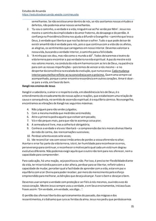 Estudosde Aruanda
https://estudosdearuanda.wixsite.com/meusite
35
semelhantes.Se nãoexistisseamordentrode nós,se não aceitamosnossasvirtudese
defeitos,nãopodemosamarnossossemelhantes.
2. ‘Eu souo caminho,a verdade e a vida;ninguémvai aoPai senãoporMim’. Jesusnos
mostra o caminhodasimplicidadee doamor fraterno,dodesapegoe doperdão.A
confiançana ProvidênciaDivinanosajudaa difundiroEvangelho –caminhoque levaa
Deus,à verdade que libertae que nosfazdeixarosofrer.Tudo o que pode deixarde
existiramanhãnãoé verdade para nós,poiso que continuacom a vidasão os afetos,
as alegrias,os sentimentosque carregamosemnossointerior.Devemosvalorizara
nossavida,buscandoa verdade interior,ocaminhoparaa felicidade.
3. ‘A minhapaz vos dou,mas nãocomo o mundoa dá”. Todos deixaremosoteatroda
vidaterrenapara encontrara pazverdadeiranavidaespiritual.A pazdomestre está
nos valoresmorais,nacondutada vidaemharmoniacom as leisde Deus,napaciência
para com as nossasimperfeições –poistemosde venceranós mesmo – e no
despertardaconsciêncianaescaladada evolução,que nuncacessa. Cadamudança
interiorparamelhorreflete-se naconvivênciacomopróximo. Quemamasempre vai
acompanhado,porque oamor encontraressonânciaemoutroscorações.Amaré doar-
se para a vida,emfavordo bem.
Xangô nos ensinosde Jesus
Xangôé a sabedoria,oamor e o respeitoàvida,emobediênciaàsleisde Deus;é o
entendimentodoencadeamentode nossasaçõese reações,que estabelecemumarelaçãode
causa e consequência,nosentidode ascensãoespiritual;é oequilíbriocármico.Noevangelho,
encontramosasvibraçõesde Xangônas seguintesmáximas:
4. Não julgueisparanãoserdesjulgados;
5. Com a mesmamedidaque medirdesserámedido;
6. Atire a primeirapedraaquele que estiversempecado;
7. Vá e não pequesmais,paraque não te aconteça coisa pior;
8. A semeaduraé livre,masacolheitaé obrigatória;
9. Conhece averdade e elavos libertará – a compreensãodasleismoraisdivinasliberta
da roda do carma, das reencarnaçõessucessivas;
10. Perdoai setentavezessete vezes;
11. Ide reconciliar-voscomvossoirmãoantesde pordesa vossaoferendanoaltar;
Acertare errar faz parte da vidaterrena,istoé,ter humildade parareconheceroserros,
perseverançaparacontinuar,e reconheceromotivopeloqual cadaum estánum degrau
evolutivodiferente.Nãopodemos exigiraquiloque ooutronão tempara nos oferecer,nema
capacidade para compreender.
Para cada ação, há uma reação, sejapositivaounão.Porisso,é precisoter flexibilidadediante
da vida,termisericórdiaparacom a dor alheia,perdoarparase libertar,refletirsobre a
capacidade de mudar,perceberqual a facilidade de aprendercoma vida,estarempaz e
equilíbriocomaLei Divinaparapoderreceber,pormeiodomerecimentopeloesforço
empreendidoparamelhorar,asbênçãosque desejaalcançar.Fazerobeme desejarobem.
Devemosusarsempre averdade comproteçãoe serfiéisànós mesmos,ouvindoavozdo
nossocoração. Mestre Jesussempre usoua verdade,e emSeusensinamentos,iniciavaSuas
frasesassim:‘Emverdade,emverdade,vosdigo...’.
O perdãodas ofensaslibertadosaprisionamentosdopassado,dasmágoase dos
ressentimentos,é obálsamoque cura as feridasdaalma.Jesusnospediuque perdoássemos
 