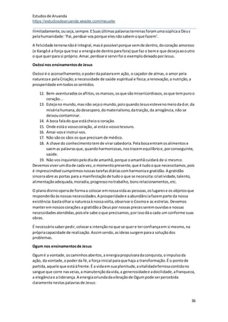 Estudosde Aruanda
https://estudosdearuanda.wixsite.com/meusite
36
ilimitadamente,ouseja,sempre.ESuasúltimaspalavrasterrenasforamumasúplicaa Deus
pelahumanidade:‘Pai,perdoai-vosporque elesnãosabemoque fazem’.
A felicidade terrenanãoé integral,masé possível porque vemde dentro,docoração amoroso
(e Xangôé a força que traz a energiade dentroparafora) que faz o beme que desejaaooutro
o que querpara si próprio.Amar,perdoare servirfoi o exemplodeixadoporJesus.
Oxóssi nos ensinamentosde Jesus
Oxóssi é o aconselhamento;opoderdapalavraem ação, o caçador de almas,o amor pela
naturezae pelaCriação;a necessidade de saúde espiritual e física;arenovação,a nutrição,a
prosperidade emtodosossentidos.
12. Bem-aventuradososaflitos,osmansos,osque sãomisericordiosos,osque tempuroo
coração...
13. Estejano mundo,masnão sejao mundo,poisquandoJesusestevenomeiodador,da
misériahumana,dodesespero,domaterialismo,datraição,da arrogância,não se
deixoucontaminar.
14. A boca falado que estácheioo coração.
15. Onde estáo vossocoração, aí estáo vossotesouro.
16. Amai-vose instruí-vos.
17. Não sãoos sãos os que precisam de médico.
18. A chave do conhecimentotemde virarsabedoria.Pelabocaentramosalimentose
saemas palavrasque,quandoharmoniosas,nostrazemequilíbrioe,porconseguinte,
saúde.
19. Não vosinquieteispelodiade amanhã,porque oamanhãcuidará de si mesmo.
Devemosviverumdiade cada vez,o momentopresente,que é tudooque necessitamos,pois
é imprescindível cumprirmosnossastarefasdiáriascomharmoniae gratidão.A gratidão
sinceraabre as portas para a manifestaçãode tudoo que se necessita:criatividade,talento,
alimentaçãoadequada,moradia,progressonotrabalho,bonsrelacionamentos,etc.
O planodivinooperade formaa colocar emnossavidaas pessoas,oslugarese os objetosque
responderãoàsnossasnecessidades.A prosperidadee aabundânciafazemparte da nossa
existência:bastaolhara naturezaà nossavolta,observaro Cosmoe as estrelas.Devemos
manteremnossoscorações a gratidãoa Deuspor nossasprecesseremouvidase nossas
necessidadesatendidas,poisele sabe oque precisamos,porissodáa cada um conforme suas
obras.
É necessáriosaberpedir,colocara intençãonoque se quere terconfiançaem si mesmo,na
própriacapacidade de realização.Assimsendo,asideiassurgemparaa soluçãodos
problemas.
Ogum nos ensinamentosde Jesus
Ogumé a vontade,oscaminhosabertos,a energiapropulsoradaconquista,oimpulsoda
ação, da vontade,opoderda fé,a força inicial paraque haja a transformação.É o pontode
partida,aquele que estáàfrente.É a vidaemsua plenitude,avitalidadeferrosacontidano
sangue que corre nasveias,a manutençãodavida,a generosidadee adocilidade,afranqueza,
a elegânciae a liderança.A energiaoriundadavibraçãode Ogumpode serpercebida
claramente nestaspalavrasde Jesus:
 