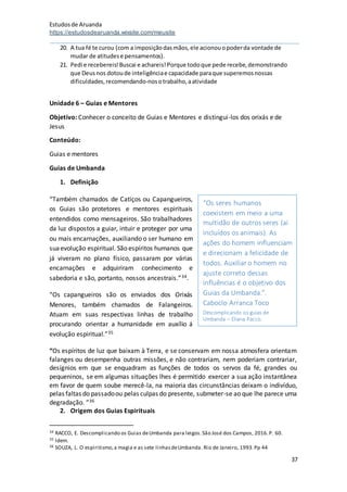Estudosde Aruanda
https://estudosdearuanda.wixsite.com/meusite
37
20. A tua fé te curou (com a imposiçãodasmãos,ele acionouopoderda vontade de
mudar de atitudese pensamentos).
21. Pedi e recebereis!Buscai e achareis!Porque todoque pede recebe,demonstrando
que Deusnos dotoude inteligênciae capacidade paraque superemosnossas
dificuldades,recomendando-nosotrabalho,aatividade
Unidade 6 – Guias e Mentores
Objetivo: Conhecer o conceito de Guias e Mentores e distingui-los dos orixás e de
Jesus
Conteúdo:
Guias e mentores
Guias de Umbanda
1. Definição
“Também chamados de Catiços ou Capangueiros,
os Guias são protetores e mentores espirituais
entendidos como mensageiros. São trabalhadores
da luz dispostos a guiar, intuir e proteger por uma
ou mais encarnações, auxiliando o ser humano em
suaevolução espiritual. São espíritos humanos que
já viveram no plano físico, passaram por várias
encarnações e adquiriram conhecimento e
sabedoria e são, portanto, nossos ancestrais.”34.
“Os capangueiros são os enviados dos Orixás
Menores, também chamados de Falangeiros.
Atuam em suas respectivas linhas de trabalho
procurando orientar a humanidade em auxílio á
evolução espiritual.”35
“Os espíritos de luz que baixam à Terra, e se conservam em nossa atmosfera orientam
falanges ou desempenha outras missões, e não contrariam, nem poderiam contrariar,
desígnios em que se enquadram as funções de todos os servos da fé, grandes ou
pequeninos, se em algumas situações lhes é permitido exercer a sua ação instantânea
em favor de quem soube merecê-la, na maioria das circunstâncias deixam o indivíduo,
pelas faltas do passadoou pelas culpas do presente, submeter-se ao que lhe parece uma
degradação. ”36
2. Origem dos Guias Espirituais
34 RACCO, E. Descomplicando os Guias deUmbanda para leigos.São José dos Campos, 2016.P. 60.
35 Idem.
36 SOUZA, L. O espiritismo,a magia e as sete linhasdeUmbanda. Rio de Janeiro, 1993.Pp 44
“Os seres humanos
coexistem em meio a uma
multidão de outros seres (aí
incluídos os animais). As
ações do homem influenciam
e direcionam a felicidade de
todos. Auxiliar o homem no
ajuste correto dessas
influências é o objetivo dos
Guias da Umbanda.”.
Caboclo Arranca Toco
Descomplicando os guias de
Umbanda – Eliana Pacco.
 