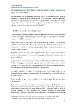 Estudosde Aruanda
https://estudosdearuanda.wixsite.com/meusite
38
“Os centro espíritas são instituições da Terra com reflexo no espaço, ou criação do
espaço com reflexo na Terra.
Um grupo de pessoas resolve fundar um centro espírita, localiza-o e começa a reunir-se
em sessões. Os guias do espaço mandam-lhes, para auxiliá-las e dirigi-las, entidades
espirituais de inteligência e saber superiores ao agrupamento, porém, afins comos seus
componentes. Esses enviados dominam em geral o novo centro, mas não o desviamdos
objetivos humanos determinantes de sua fundação.”37
3. Modo de trabalho dos Guias Espirituais
“Tanto os grupos de origem terrena, como os originários do espaço, ficam, em linhas
paralelas, submetidos à direção de guias superiores, que se encarregam de ordená-los
em quadros divididos entre eles.
Desses missionários, alguns jamais têm a necessidade de recorrer a um médium e
exercem a sua autoridade através de espíritos que também muitas vezes não
incorporam e transmitem ordens e instruções às entidades em contato direto com os
centros e grupos humanos.
Há, porém, espíritos de luz, que pelas exigências de sua missão, baixam aos recintos de
nossas reuniões, incorporam-se nos médiuns e dirigem efetiva, e até materialmente, os
nossos trabalhos.
Frequentemente, no primeiro caso,há centros que não sabemque estãosob ajurisdição
de determinado guia e que chegam a ignorar a sua permanência em nosso ambiente,
sem que se lhes possa fazer, por isso, qualquer censura, pois os seus guias imediatos
não julgaram necessário ou conveniente fazer essa revelação.
As criações originárias do espaço se caracterizam pela sistematizada solidez de sua
organização, pelos métodos e concatenações de seus trabalhos, e pelo inflexível rigor
de sua disciplina.
Dessas criações a que melhor conheço é a fundada pelo Caboclo das Sete
Encruzilhadas.”38
“(...) Salvo em caso de necessidade absoluta, os protetores da Linha Branca de
Umbanda incorporam sempre nos mesmos médiuns. As razoes são simples e
transparentes: habituaram-se a mover aqueles corpos, conhecem todos os recursos
daqueles cérebros, e, pela constância dos serviços, mantêm os seus fluidos
harmonizados com os dos aparelhos, o que lhes facilita a incorporação, aliás sempre
37 SOUZA, L. O espiritismo,a magia e as sete linhasdeUmbanda. Rio de Janeiro, 1993.Pp 44
38 SOUZA, L. O espiritismo,a magia e as sete linhasdeUmbanda. Rio de Janeiro, 1993.
 