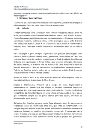 Estudosde Aruanda
https://estudosdearuanda.wixsite.com/meusite
39
complexa e, em geral, custosa: - quanto mais elevado é o espírito tanto mais difícil a sua
incorporação.”39
4. Linhas dos Guias Espirituais
“A Umbanda possuidiversas linhas,todas de suma importância, contudo seutripé (base)
é formado pelos Caboclos, pelos Pretos-Velhos e pelas Crianças.
4.1. Caboclo
Também conhecidos como Caboclos de Pena, formam verdadeiras aldeias e tribos no
Astral, representados simbolicamente pela cidade da Jurema, pelo Humaitá e outros.
Existemfalanges eespecialidades diversas,comoas de caçadores,feiticeiros,justiceiros,
agricultores, rezadores, parteiras e outras, sempre a serviço da Luz, na Linha de Oxóssi
e na vibração de diversos Orixás. A cor característica dos Caboclos é o verde leitoso,
enquanto a das Caboclas é o verde transparente. Seu principal ponto de força são as
matas.
Nessa roupagem e pelas múltiplas experiências que possuem (encarnações como
cientistas, médicos, pesquisadores e outros), geralmente são escolhidos por Oxalá para
serem os Guias-chefe dos médiuns, representando o Orixá de cabeça do médium de
Umbanda (em alguns casos, os Pretos-Velhos é que assumem tal função). Na maioria
dos casos, portanto, os Caboclos vêm na irradiação do Orixá masculino da coroa do
médium, enquanto as Caboclas, na irradiação do Orixá feminino da coroa mediúnica.
Todavia, os Caboclos também podem vir na irradiação do próprio Orixá de quando
estava encarnado, ou na do Povo do Oriente.
Atuam em diversas áreas e em várias tradições espirituais e/ou religiosas, como no
chamado Espiritismo Kardecista ou de Mesa Branca.
Simples e determinados, infundem luz e energia em todos. Representam o
conhecimento e a sabedoria que vêm da terra, da natureza, comumente desprezado
pela civilização, a qual, paradoxalmente, parece redescobri-los. Também nos lembram
a importância do elemento indígena em nossa cultura, a miscigenação de nosso povo e
que a Umbanda sempre está de portas abertas para todo aquele, encarnado ou
desencarnado, que a procurar.
Os brados dos Caboclos possuem grande força vibratória, além de representarem
verdadeiras senhas de identificação entre eles, que ainda se cumprimentam e se
abraçam enquanto emitem esses sons. Brados e assobios são verdadeiros mantras que
ajudam na limpeza e no equilíbrio de ambientes, pessoas, etc. O mesmo vale para o
estalar de dedos, uma vez que as mãos possuem muitíssimos terminais nervosos: os
estalos de dedos se dão sobre o chamado “Monte de Vênus” (porção mais gordinha da
39 Idem pp. 60.
 