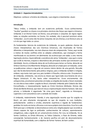 Estudosde Aruanda
https://estudosdearuanda.wixsite.com/meusite
4
Unidade 1 – Aspectos introdutórios
Objetivos: conhecer a história da Umbanda, suas origens e movimentos atuais
Introdução
“Meus irmãos, a Umbanda tem um esoterismo profundo. Esses conhecimentos
“ocultos” guardam as chaves e os princípios cósmicos das forças que regem o Universo.
Umbanda é Lei Divina! Como Lei Divina, seus princípios e conjuntos de regras regem
todas as relações existentes no Cosmo. Em verdade, não é possível existirem várias
‘Umbandas’, assimcomo não há vários Conjuntos de Leis Divinas; a Lei Divina é uma só
e é ela que rege todas as coisas.
Os fundamentos básicos do esoterismo da Umbanda, os quais podemos chamar de
chaves interpretativas das Leis Cósmicas Universais, são ritualizados de formas
diferentes e interpretados nos mais diversos níveis de compreensão. Talvez, aqui resida
o motivo de muitos conflitos entre os adeptos umbandistas, que enxergam a forma
manifestada no seu terreiro em detrimento da essência que une todos a uma mesma
legislação cósmica. Quemdefende a existência de várias ‘Umbandas’, seja qual o nome
que se dê às mesmas, esquece a observância dos princípios ocultos que estruturam sua
identidade. Assim, a Umbanda deixa de ser Essência para tornar-se Forma, deixa de ser
Síntese Cósmicae vira Movimento Religioso,deixade ser ampla para serreduzida, como
se pudéssemos colocar a água de um oceano inteiro dentro de uma garrafa. Ressalto
que não há desmerecimento pela prática religiosa, pois a Umbanda também é religião,
embora seja muito mais que isso, pois também é filosofia, ciência e arte. O esoterismo
de Umbanda, entretanto, nos ensina as chaves que ligam todo esse Sistema de Leis e
Regras Universais. A nós, basta saber interpretá-las. Esses ensinamentos são
antiquíssimos,já estiverampresentes em todas as religiões do mundo e foram revelados
no seio dessa nova ordem surgida no Brasil, chamada Umbanda pelo Caboclo das Sete
Encruzilhadas, e inexoravelmente ligada ao Cristo Cósmicos (Atributos Divinos dos
Orixás do Manto Branco), que teve em Jesus a representação máxima humana. Sob esse
prisma, a Umbanda é organizada “de cima para baixo”, seguindo as Hierarquias
superiores e em consonância com a vontade do Criador.
A Umbanda, materialmente falando, é uma organização recente que foi surgida no
Brasil, um país altamente miscigenado no que diz respeito às suas tradições,
profundamente católico e cristão, altamente espiritista e regado de fundamentos
perdidos há muito em terras africanas e emnossa própria terra brasileira. Esse foi o solo
fértil para que a Umbanda se desenvolvesse como uma religião popular que esconde as
chaves capazes de ligar os profundos conhecimentos de culturas, aparentemente
antagônicas, soba a égide de um universalismo crístico. Por isso, na Umbanda, há os
Santos Católicos, os Orixás Africanos, os Índios Caboclos, o Povo do Oriente, todos
convergindo harmonicamente e de maneira pacífica em prol do desenvolvimento
espiritual da humanidade, com o objetivo de formar homens de bom caráter.
 