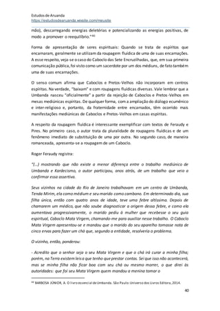 Estudosde Aruanda
https://estudosdearuanda.wixsite.com/meusite
40
mão), descarregando energias deletérias e potencializando as energias positivas, de
modo a promover o reequilíbrio.”40
Forma de apresentação de seres espirituais: Quando se trata de espíritos que
encarnaram, geralmente se utilizam da roupagem fluídica de uma de suas encarnações.
A esse respeito, veja-se o caso do Caboclo das Sete Encruzilhadas, que, em sua primeira
comunicação pública,foi visto como um sacerdote por um dos médiuns, de fato também
uma de suas encarnações.
O senso comum afirma que Caboclos e Pretos-Velhos não incorporam em centros
espíritas. Na verdade, “baixam” e com roupagens fluídicas diversas. Vale lembrar que a
Umbanda nasceu “oficialmente” a partir da rejeição de Caboclos e Pretos-Velhos em
mesas mediúnicas espíritas. De qualquer forma, com a ampliação do diálogo ecumênico
e inter-religioso e, portanto, da fraternidade entre encarnados, têm ocorrido mais
manifestações mediúnicas de Caboclos e Pretos-Velhos em casas espíritas.
A respeito da roupagem fluídica é interessante exemplificar com textos de Feraudy e
Pires. No primeiro caso, o autor trata da pluralidade de roupagens fluídicas e de um
fenômeno imediato de substituição de uma por outra. No segundo caso, de maneira
romanceada, apresenta-se a roupagem de um Caboclo.
Roger Feraudy registra:
“(…) mostrando que não existe a menor diferença entre o trabalho mediúnico de
Umbanda e Kardecismo, o autor participou, anos atrás, de um trabalho que veio a
confirmar essa assertiva.
Seus vizinhos na cidade do Rio de Janeiro trabalhavam em um centro de Umbanda,
Tenda Mirim, ela como médium e seu marido como cambono. Em determinado dia, sua
filha única, então com quatro anos de idade, teve uma febre altíssima. Depois de
chamarem um médico, que não soube diagnosticar a origem dessa febre, e como ela
aumentava progressivamente, o marido pediu à mulher que recebesse o seu guia
espiritual, Caboclo Mata Virgem, chamando-me para auxiliar nesse trabalho. O Caboclo
Mata Virgem apresentou-se e mandou que o marido do seu aparelho tomasse nota de
cinco ervas para fazer um chá que, segundo a entidade, resolveria o problema.
O vizinho, então, ponderou:
- Acredito que o senhor seja o seu Mata Virgem e que o chá irá curar a minha filha;
porém, na Terra existemleisa que tenho queprestar contas. Seique isso não acontecerá,
mas se minha filha não ficar boa com seu chá ou mesmo morrer, o que direi às
autoridades: que foi seu Mata Virgem quem mandou a menina tomar o
40 BARBOSA JÚNIOR, A. O livro essencial deUmbanda. São Paulo:Universo dos Livros Editora,2014.
 