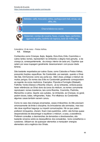 Estudosde Aruanda
https://estudosdearuanda.wixsite.com/meusite
44
Calendário: 13 de maio – Pretos-Velhos.
4.3. Crianças
Conhecidos como Crianças, Ibejis, Ibejada, Dois-Dois, Erês, Cosminhos e
outros tantos nomes, representam na Umbanda a alegria mais genuína, a da
criança (e, consequentemente, da criança interior de cada um). Espíritos que
optam por essa roupagem geralmente desencarnaram com pouca idade
terrena.
São bastante respeitados por outros Guias, como Caboclos e Pretos-Velhos,
possuindo funções específicas. No Candomblé, por exemplo, quando o Orixá
não fala, Erê funciona como seu porta-voz. Além disso, protege o médium de
muitos perigos. Os nomes dos Erês no Candomblé geralmente correspondem
ao regente da coroa mediúnica. Exemplos: Pipocão e Formigão (Obaluaê),
Folhinha Verde (Oxóssi) e Rosinha (Oxum). Já na Umbanda, embora possa
haver referências ao Orixá dono da coroa do médium, os nomes comumente
reproduzem nomes brasileiros, tais como Rosinha, Cosminho, Pedrinho,
Mariazinha e outros. Quanto aos quitutes, na Umbanda, as Crianças, no geral,
pedem doces, balas, refrigerantes, frutas. Por influência do Candomblé,
algumas casas também servem caruru.
Como no caso das crianças encarnadas, esses irmãozinhos do Alto precisam
amorosamente de limite e disciplina. As brincadeiras são animadas, mas isso
não deve significar bagunça ou impedir comunicações. Há os que pulam,
preferem brinquedos, choram, ficam mais quietinhos, enfim: são formas quase
despercebidas de descarregar e equilibrar o médium, a casa, a assistência.
Preferem consultas a desmanches de demandas e desobsessões, são
bastante sinceros sobre os desequilíbrios dos consulentes, bons conselheiros e
curadores. Utilizam-se de quaisquer elementos e manipulam energias
elementais sob a regência dos Orixás.
Bebidas: café, moscatel, vinho, cachaça com mel, ervas, sal,
alho, etc.
Chacra básico ou sacro
Materiais: contas de rosário, favas, cruzes, figas,cachimbo,
cigarro de palha, bolinho de tapioca, bolo de milho, etc.
 