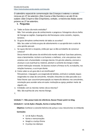 Estudosde Aruanda
https://estudosdearuanda.wixsite.com/meusite
45
O calendário especial de comemoração das Crianças é extenso e variado:
inicia-se em 27 de setembro (São Cosme e São Damião) e vai até 25 de
outubro (São Crispim e São Crispiniano), contudo, a maioria das festas ocorre
próximo ao 27 de setembro.
5. Perguntas
a. Todos os Guias são muito evoluídos?
Não. Tem variados graus de conhecimento e progresso. Falangeiros são os chefes
de Falange ou Legiões. Capangueiros são hierarquias como coronéis, majores,
tenetens
b. Os guias têmpleno conhecimento de todos os assuntos?
Não. Seu saber se limita ao grau de adiantamento e sua opinião tem o valor de
uma opinião pessoal.
c. Se o guia não tem a resposta, então por que se dão ao trabalho de conversar
conosco?
Dessa maneira dão prova da existência do mundo espiritual. Suas boas palavras,
rezas e benzimentos incitam o ser humano a melhorar, a ter uma postura mais
amorosa com a humanidade e consigo mesmo. Em gira de caboclos, ensinam a
alcançar a cura espiritual ou material, plantam a semente da energia e todos
sentem motivação renovada. Os baianos incitam a firmeza na fé, no trabalho, nas
relações humanas, e assimpor diante.
d. Como saber se um guia não é um mistificador?
Pela postura. Linguagem, uso exagerado de bebidas, estímulo à vaidade, toques
exagerados no corpo do consulente, menções chocantes às vidas passadas ou a
fatos futuros que causariampreocupação ou impressão dolorosa nos consulentes,
orientação para acender velas em outra instituição ou igreja, predizer morte de
alguém, etc.
e. Entidades com os mesmos nomes são as mesmas?
Não. São espíritos de uma mesma falange.
f.
Unidade 7 – Não possui texto de referência. Buscar Power point no blog.
Unidade 8 – Lei de Ação e Reação, Karma e Justiça Divina
Objetivo: Conhecer o conceito holístico de justiça e seus mecanismos na Umbanda
Conteúdo:
 Lei de Ação e Reação,
 Karma e reencarnações
 Xangô e a Justiça Divina
 A justiça nas doenças
 