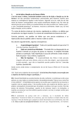 Estudosde Aruanda
https://estudosdearuanda.wixsite.com/meusite
46
1. Lei de Ação e Reação ou de Causa e Efeito
A Lei de causa e efeito, conhecida também como Lei de Ação e Reação ou Lei do
Carma é um dos princípios fundamentais preconizados pela Doutrina Espírita para
explicar as contingências ligadas à vida humana. Segundo essa Lei, todo ato da vida
moral do homem corresponderia uma reação semelhante dirigida a ele. Por meio do
mecanismo de causa e efeito, os acontecimentos da vida assumem um "motivo justo",
e uma "finalidade proveitosa" ao homem, inclusive o sofrimento. André Luiz, no livro
Ação e Reação, assim a define:
"É a conta do destino criada por nós mesmo, englobando os créditos e os débitos que
em particular nos digam respeito. É o sistema de contabilidade do Governo da Vida."
Consiste, portanto, nos padrões de hábito que uma pessoa estabeleceu e as
repercussões desses padrões sobre si mesmo e sobre os outros.
Daí, decorre segundo Kardec, algumas consequências:
a. A aprendizagem é gradual - "Cada um é punido naquilo em que errou" O
Livro dos Espíritos, Questão 973.
b. Cada um constrói sua felicidade - "O estado feliz ou desgraçado de um
Espírito é inerente ao seu grau de pureza ou impureza. A completa felicidade
prende-se à perfeição. Toda imperfeição é causa de sofrimento e toda virtude é
fonte de prazer." Céu e Inferno, Capítulo VII.
c. Não há injustiças - “A responsabilidade das faltas é toda pessoal,
ninguém sofre por erros alheios, salvo se a eles deu origem , quer provocando-
os pelo exemplo , quer não os impedindo quando poderia fazê-los.” Livro dos
Espíritos, Questão 645.
Sendo assim, ainda temos o complemento da Lei de Causa e Efeito em O Livro dos
Espíritos:
132 - Qual seria o objetivo da encarnação? - A lei de Deus lhes impõe a encarnação com
o objetivo de fazê-los chegar à perfeição…”
851. Haverá fatalidadenos acontecimentos da vida, conforme o sentido que sedá a essa
palavra, ou seja, todos os acontecimentos são predeterminados? Nesse caso, como fica
o livre-arbítrio? - A fatalidade existe apenas na escolha que o espírito faz ao encarnar e
suportar esta ou aquela prova. E da escolha resulta uma espécie de destino, que é a
própria consequência da posição que ele próprio escolheu e em que se acha. Falo das
provas de natureza física,porque, quanto às de natureza moral e às tentações, o
espírito, ao conservar seu livre-arbítrio quanto ao bem e ao mal, é sempre senhor para
ceder ou resistir…”
873. O sentimento da justiça está em a natureza, ou é resultado de idéias
adquiridas? “Está de tal modo em a natureza, que vos revoltais à simples ideia de uma
injustiça. É fora de dúvida que o progresso moral desenvolve esse sentimento, mas não
o dá. Deus o pôs no coração do homem. Daí vem que, frequentemente, em homens
 