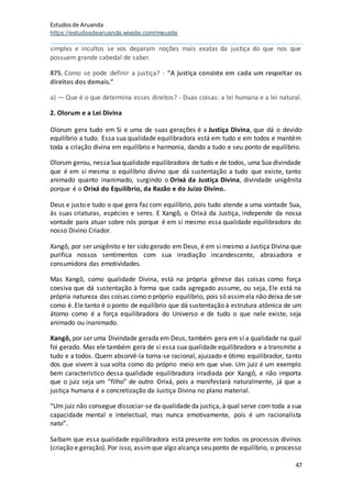Estudosde Aruanda
https://estudosdearuanda.wixsite.com/meusite
47
simples e incultos se vos deparam noções mais exatas da justiça do que nos que
possuem grande cabedal de saber.
875. Como se pode definir a justiça? - “A justiça consiste em cada um respeitar os
direitos dos demais.”
a) — Que é o que determina esses direitos? - Duas coisas: a lei humana e a lei natural.
2. Olorum e a Lei Divina
Olorum gera tudo em Si e uma de suas gerações é a Justiça Divina, que dá o devido
equilíbrio a tudo. Essa sua qualidade equilibradora está em tudo e em todos e mantém
toda a criação divina em equilíbrio e harmonia, dando a tudo e seu ponto de equilíbrio.
Olorum gerou, nessaSuaqualidade equilibradora de tudo e de todos, uma Sua divindade
que é em si mesma o equilíbrio divino que dá sustentação a tudo que existe, tanto
animado quanto inanimado, surgindo o Orixá da Justiça Divina, divindade unigênita
porque é o Orixá do Equilíbrio, da Razão e do Juízo Divino.
Deus e justo e tudo o que gera faz com equilíbrio, pois tudo atende a uma vontade Sua,
às suas criaturas, espécies e seres. E Xangô, o Orixá da Justiça, independe da nossa
vontade para atuar sobre nós porque é em si mesmo essa qualidade equilibradora do
nosso Divino Criador.
Xangô, por ser unigênito e ter sido gerado em Deus, é em si mesmo a Justiça Divina que
purifica nossos sentimentos com sua irradiação incandescente, abrasadora e
consumidora das emotividades.
Mas Xangô, como qualidade Divina, está na própria gênese das coisas como força
coesiva que dá sustentação à forma que cada agregado assume, ou seja, Ele está na
própria natureza das coisas como o próprio equilíbrio, pois só assimela não deixa de ser
como é. Ele tanto é o ponto de equilíbrio que dá sustentação à estrutura atômica de um
átomo como é a força equilibradora do Universo e de tudo o que nele existe, seja
animado ou inanimado.
Xangô, por ser uma Divindade gerada em Deus, também gera em si a qualidade na qual
foi gerado. Mas ele também gera de si essa sua qualidade equilibradora e a transmite a
tudo e a todos. Quem absorvê-la torna-se racional, ajuizado e ótimo equilibrador, tanto
dos que vivem à sua volta como do próprio meio em que vive. Um juiz é um exemplo
bem característico dessa qualidade equilibradora irradiada por Xangô, e não importa
que o juiz seja um “filho” de outro Orixá, pois a manifestará naturalmente, já que a
justiça humana é a concretização da Justiça Divina no plano material.
“Um juiz não consegue dissociar-se da qualidade da justiça, à qual serve com toda a sua
capacidade mental e intelectual, mas nunca emotivamente, pois é um racionalista
nato”.
Saibam que essa qualidade equilibradora está presente em todos os processos divinos
(criação e geração). Por isso, assimque algo alcança seu ponto de equilíbrio, o processo
 