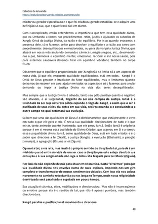 Estudosde Aruanda
https://estudosdearuanda.wixsite.com/meusite
48
criador ou gerador é paralisado e o que foi criado ou gerado estabiliza-se e adquire uma
definição só sua, que o qualificará dali em diante.
Com isso explicado, então entendemos a importância que tem essa qualidade divina,
que na Umbanda a vemos nos procedimentos retos, justos e ajuizados os caboclos de
Xangô, Orixá da Justiça Divina, da razão e do equilíbrio. Por isso, quando evocamos a
presença dele, só o fazemos se for para devolver o equilíbrio e a razão aos seres com
procedimentos desequilibrados e emocionados, ou para clamar pela Justiça Divina, que
atuará em nossa vida anulando demandas cármicas, magias negras, etc., devolvendo-
nos a paz, harmonia e equilíbrio mental, emocional, racional e até nossa saúde, pois
para estarmos saudáveis devemos ficar em equilíbrio vibratório também no corpo
físico.
Observem que o equilíbrio proporcionado por Xangô não se limita só a um aspecto de
nossa vida, já que ele, enquanto qualidade equilibradora, está em todos. Xangô é o
Orixá de Deus gerador e irradiador do fator equilibrador, mas o limitamos quando
deixamos de recorrer ele para ajudar em todos os aspectos e só o fazemos para anular
demanda ou impor a Justiça Divina na vida dos seres desequilibrados.
Mas sempre que a Justiça Divina é ativada, tanto seu pólo positivo quanto o negativo
são ativados, e aí surge Iansã, Regente da Lei nos campos da Justiça. Iansã é a
Divindade da Lei cuja natureza eólica expande o fogo de Xangô, e assim que o ser é
purificado de seus vícios ela entra em sua vida, redirecionando-o e conduzindo-o a
outro campo no qual retomará sua evolução.
Saibam que uma das qualidades de Deus é o direcionamento que está presente e ativo
em tudo o que ele gera e cria. É nessa sua qualidade direcionadora de tudo e o que
existe, tanto animado quanto inanimado, que ele gerou Iansã. Então Iansã é unigênita
porque é em si mesma essa qualidade do Divino Criador, que a gerou em Si e a tornou
essa sua qualidade divina. Iansã, como qualidade de Deus, está em tudo e todos e é o
poder que direciona a fé (Oxalá), a justiça (Xangô), a evolução (Obaluaiê), a geração
(Iemanjá), a agregação (Oxum), a lei (Ogum).
Ogum é a Lei, a via reta, mas Iansã é o próprio sentido de direçãoda Lei, pois ela é um
mistério que só entra na vida de um ser caso a direção que este esteja dando à sua
evolução e à sua religiosidade não siga a linha reta traçada pela Lei Maior (Ogum).
Por isso ela não depende de nós para atuar em nossa vida. Basta “errarmos” para que
sua qualidade divina nos envolva numa de suas espirais, impondo-nos um giro
completo e transformador de nossos sentimentos viciados. Com isso ela nos coloca
novamente no caminhoreto davida ou nos lança noTempo, onde nossa religiosidade
desvirtuada será paralisada e esgotada em pouco tempo.
Sua atuação é cósmica, ativa, mobilizadora e direcionadora. Mas não é inconseqüente
ou emotiva porque ela é o sentido da Lei, que não é apenas punidora, mas também
direcionadora.
Xangô paralisa e purifica; Iansã movimenta e direciona.
 