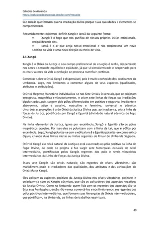 Estudosde Aruanda
https://estudosdearuanda.wixsite.com/meusite
49
São Orixás que formam quarta irradiação divina porque suas qualidades e elementos se
complementam.
Resumidamente: podemos definir Xangô e Iansã da seguinte forma:
 Xangô é o fogo que nos purifica de nossos próprios vícios emocionais,
reequilibrando-nos.
 Iansã é o ar que areja nosso emocional e nos proporciona um novo
sentido da vida e uma nova direção ou meio de vida.
2.1 Xangô
Xangô é o Orixá da Justiça e seu campo preferencial de atuação é razão, despertando
nos seres o senso de equilíbrio e eqüidade, já que só conscientizado e despertado para
os reais valores da vida a evolução se processa num fluir contínuo.
Comentar sobre o Orixá Xangô é dispensável, pois é muito conhecido dos praticantes da
Umbanda. Logo, nos limitamos a comentar alguns de seus aspectos (qualidades,
atributos e atribuições).
O Orixá Regente Planetário individualiza-se nos Sete Orixás Essenciais, que se projetam
energética, magnética e vibratoriamente, e criam sete linhas de forças ou irradiações
bipolarizadas, pois surgem dois pólos diferenciados em positivo e negativo, irradiante e
absorvente, ativo e passivo, masculino e feminino, universal e cósmico.
Uma dessas projeções é a do Orixá da Justiça Divina que, ao irradiar-se, cria a linha de
forças da Justiça, pontificada por Xangô e Egunitá (divindade natural cósmica do Fogo
Divino).
Na linha elemental da Justiça, ígnea por excelência, Xangô e Egunitá são os pólos
magnéticos opostos. Por isso eles se polarizam com a linha da Lei, que é eólica por
excelência. Logo, Xangô polariza-secom a eólicaIansãe Egunitá polariza-se como eólico
Ogum, criando duas linhas mistas ou linhas regentes do Ritual de Umbanda Sagrada.
O Orixá Xangô é o orixá natural da Justiça e está assentado no pólo positivo da linha do
Fogo Divino, de onde se projeta e faz surgir sete hierarquias naturais de nível
intermediário, pontificadas pelos Xangôs regentes dos pólo e níveis vibratórios
intermediários da Linha de Forças da Justiça Divina.
Esses sete Xangôs são orixás naturais; são regentes de níveis vibratórios; são
multidimensionais e irradiadores das qualidades, dos atributos e das atribuições do
Orixá Maior Xangô.
Eles aplicam os aspectos positivos da Justiça Divina nos níveis vibratórios positivos e
polarizam-se com os Xangôs cósmicos, que são os aplicadores dos aspectos negativos
da Justiça Divina. Como na Umbanda quem lida com os regentes dos aspectos são os
Exus e as Pombagiras, então não vamos comentá-los e nos limitaremos aos regentes dos
pólos positivos intermediários, que formam suas hierarquias de Orixás Intermediadores,
que pontificam, na Umbanda, as linhas de trabalhos espirituais.
 