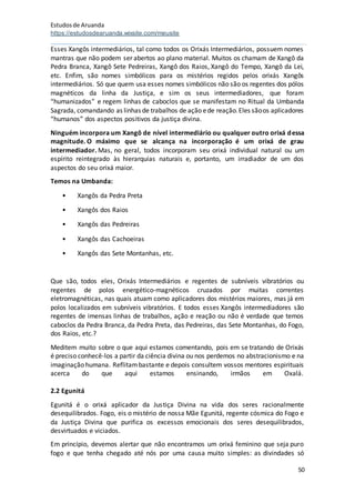 Estudosde Aruanda
https://estudosdearuanda.wixsite.com/meusite
50
Esses Xangôs intermediários, tal como todos os Orixás Intermediários, possuem nomes
mantras que não podem ser abertos ao plano material. Muitos os chamam de Xangô da
Pedra Branca, Xangô Sete Pedreiras, Xangô dos Raios, Xangô do Tempo, Xangô da Lei,
etc. Enfim, são nomes simbólicos para os mistérios regidos pelos orixás Xangôs
intermediários. Só que quem usa esses nomes simbólicos não são os regentes dos pólos
magnéticos da linha da Justiça, e sim os seus intermediadores, que foram
“humanizados” e regem linhas de caboclos que se manifestam no Ritual da Umbanda
Sagrada, comandando as linhas de trabalhos de ação ede reação.Eles sãoos aplicadores
“humanos” dos aspectos positivos da justiça divina.
Ninguém incorpora um Xangô de nível intermediário ou qualquer outro orixá dessa
magnitude. O máximo que se alcança na incorporação é um orixá de grau
intermediador. Mas, no geral, todos incorporam seu orixá individual natural ou um
espírito reintegrado às hierarquias naturais e, portanto, um irradiador de um dos
aspectos do seu orixá maior.
Temos na Umbanda:
• Xangôs da Pedra Preta
• Xangôs dos Raios
• Xangôs das Pedreiras
• Xangôs das Cachoeiras
• Xangôs das Sete Montanhas, etc.
Que são, todos eles, Orixás Intermediários e regentes de subníveis vibratórios ou
regentes de polos energético-magnéticos cruzados por muitas correntes
eletromagnéticas, nas quais atuam como aplicadores dos mistérios maiores, mas já em
polos localizados em subníveis vibratórios. E todos esses Xangôs intermediadores são
regentes de imensas linhas de trabalhos, ação e reação ou não é verdade que temos
caboclos da Pedra Branca, da Pedra Preta, das Pedreiras, das Sete Montanhas, do Fogo,
dos Raios, etc.?
Meditem muito sobre o que aqui estamos comentando, pois em se tratando de Orixás
é preciso conhecê-los a partir da ciência divina ou nos perdemos no abstracionismo e na
imaginação humana. Reflitambastante e depois consultem vossos mentores espirituais
acerca do que aqui estamos ensinando, irmãos em Oxalá.
2.2 Egunitá
Egunitá é o orixá aplicador da Justiça Divina na vida dos seres racionalmente
desequilibrados. Fogo, eis o mistério de nossa Mãe Egunitá, regente cósmica do Fogo e
da Justiça Divina que purifica os excessos emocionais dos seres desequilibrados,
desvirtuados e viciados.
Em princípio, devemos alertar que não encontramos um orixá feminino que seja puro
fogo e que tenha chegado até nós por uma causa muito simples: as divindades só
 