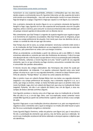Estudosde Aruanda
https://estudosdearuanda.wixsite.com/meusite
51
humanizam os seus aspectos (qualidades, atributos e atribuições) que nos sãos úteis,
dando amparo e estimulando nossa fé. Egunitá é tida como um dos aspectos de Iansã e
está correta essa interpretação... mas com uma observação: Iansã é o ar que alimenta o
fogo de Xangô ou o apaga. E Egunitá é o fogo que aquece o ar de Ogum, ou o consome.
Sim, o primeiro elemento de Iansã e Ogum é o ar e o primeiro elemento de Egunitá e
Xangô é o fogo. Logo, Egunitá só é um dos aspectos de Iansã quando atua em seu pólo
negativo, aéreo e cósmico, para consumir os excessos emocionais dos seres atraídos por
ela porque estavam agindo em desacordo com os ditames da Lei.
Nós comentamos que Oyá Tempo é a regente do aspecto negativo que esgota os eguns
e os transforma em espectros assustadores. Mas Oyá Tempo pune os religiosos, já que
este é seu campo preferencial de atuação. Com Iansã, que atua nos domínios da Lei, o
campo e o sentido da vida em que age são outros.
Oyá Tempo atua até no vazio, ou campo atemporal; Iansã atua somente onde existe o
ar. As irradiações de Oyá Tempo obedecem ao seu magnetismo, e mesmo no vazio elas
penetram, pois preenchem-no antes com sua energia cristalina.
Afinal, ou entendemos as divindades a partir da ciência ou até o ano 3000 d. C. Ainda
estaremos adorando-as somente por meio dos fenômenos da natureza. E não é isso que
elas desejamde nós e não foi para issoque deram início àsua renovação pela Umbanda,
certo? Portanto, voltamos a insistir: Egunitá só é uma “Iansã” a partir do seu segundo
elemento, que é o ar que alimenta seu fogo cósmico, consumista e anulador dos vícios
e consumidor das paixões abrasadoras.
O mesmo recurso dos antigos ordenadores das hierarquias dos orixás foi usado por
alguns ordenadores da Umbanda. E se aqueles colocaram Egunitá como uma Iansã
porque ela atua no ar, que é o seu segundo elemento, o mesmo os daqui fizeram com a
linha de caboclos “Rompe-Matas” ao colocá-los como caboclos de Oxóssi.
Mas o correto é que um caboclo Rompe-Matas tem nas matas seu segundo elemento
(vegetal) e seu campo preferencial de atuação, mas o elemento original é o ar, ou o
vento, que verga as árvores; rompe as matas fechadas para que o ar penetre nelas com
muita facilidade. Logo, ele é um caboclo de Ogum (ar), que atua na irradiação de Oxóssi
(vegetal). Portanto, ele não é um caboclo de Oxóssi, mas sim de Ogum, e atua nos
campos de Oxóssi abrindo caminhos (Ogum).
Com Egunitá acontece a mesma coisa: ela é fogo que atua na irradiação do ar (Iansã).
Mas ela não é o ar, e sim do fogo. Bem, com isso explicado, vamos comentar nossa
amada Mãe Egunitá já a partir do conhecimento superior sobre os Orixás e seus campos
de ação.
Egunitá é fogo puro e suas irradiações cósmicas absorvem o ar, pois seu magnetismo é
negativo e atrai o elemento com o qual se energiza e se irradia até onde houver ar para
dar-lhe essa sustentação energética e elemental.
Como Egunitá (fogo) é feminina, então ela polariza com Ogum (ar), que é masculino e
lhe dá a sustentação do elemento que precisa, mas de forma passiva e ordenada. Só
assimsuas irradiações acontecemde forma ordenada e alcançamapenas o objetivo que
ela identificou.
 