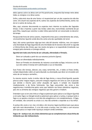 Estudosde Aruanda
https://estudosdearuanda.wixsite.com/meusite
53
deles apenas calor e os deixa com um frio paralisante, enquanto Oyá tempo retira deles
todas as energias e os deixa vazios.
Enfim, cada orixá atua de uma forma e é responsável por um dos aspectos da vida dos
seres. Uns atuam nos aspectos da Fé, outros nos aspectos do Conhecimento, outros nos
da Lei e outros da Justiça, etc.
Mas, aqui, estamos descrevendo os aspectos mais internos ou ocultos dos Sagrados
Orixás. E não o fazemos a partir das lendas sobre eles, transmitidas oralmente de pai
para filho, naquilo que constitui o saber mítico possível de ser conservado no decorrer
do tempo.
Pesquisando livros de vários autores, importantíssimos para o entendimento dos orixás,
só encontramos Egunitá sendo descrita como uma das qualidades de Iansã.
Aqui, não vamos questionar algo que tem sido útil durante milênios, mas sim separar
uma Divindade do Fogo (Egunitá) de uma Divindade do Ar (Iansã) e descrevê-la segundo
a Ciência Divina dos Orixás, que nos revela ela ígnea e se expandindo (irradiando sua
energia) pelo elemento ar (energia eólica).
Egunitá tem toda uma forma de ser cultuada, oferendada e firmada.
Deve ser cultuada a partir da sua natureza justiceira (ígnea).
Deve ser oferendada individualmente.
Deve ser firmada em elementos da natureza associados ao fogo, inclusive a cor da
sua vela votiva é laranja (em substituição a sua cor dourada).
Suas frutas são: laranja, abacaxi, uva, caqui, tamarindo, etc., e todas as frutas ácidas,
sempre depositadas sobre um pano dourado ou alaranjado, que deve ser circulado com
velas de cor laranja e vermelha...
Eu mesmo recorro muito à minha mãe do fogo divino, a nossa Orixá Egunitá, quando
preciso cortar magias negras, consumir energias negativas em lares ou com as pessoas
que atendo e mesmo para cortar atuações de eguns. E sempre ela responde
imediatamente e de forma fulminante. Seu fogo consumidor dos vícios e dos
negativismos é temidíssimo pelos seres que habitam nas faixas vibratórias negativas,
pois ele se alimenta das energias negativas que eles geram e irradiam.
Entendam que se em uma linha ar e fogo se polarizam para aplicar a Lei (Ogum-Egunitá)
e em outra fogo e ar (Xangô-Iansã) se polarizam para aplicar a Justiça, é porque tanto o
fogo e o ar quanto a Justiça e a Lei não são antagônicos e sim complementares. O fogo,
em verdade, não consome ou anula o ar, mas tão somente o expande ou o faz refluir.
A justiça não anula a Lei, mas sim dota-a de recursos legais (jurídicos) para que possa
agir com mais desenvoltura. E a Lei não anula a Justiça, mas sim dota-a com recursos
para que possa se impor onde injustiças estejam sendo cometidas.
Fogo e Ar - Justiça e Lei, eis aí dois elementos que se complementam e duas linhas de
Umbanda que são indissociáveis.
 