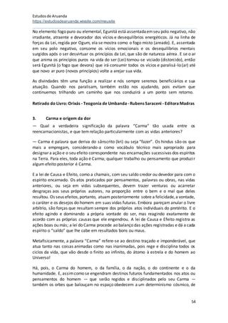 Estudosde Aruanda
https://estudosdearuanda.wixsite.com/meusite
54
No elemento fogo puro ou elemental, Egunitá está assentadaemseu polo negativo, não
irradiante, atraente e devorador dos vícios e desequilíbrios energéticos. Já na linha de
forças da Lei, regida por Ogum, ela se mostra como o fogo misto (areado). E, assentada
em seu polo negativo, consome os vícios emocionais e os desequilíbrios mentais
surgidos após o ser desvirtuar os princípios da Lei, que são de natureza aérea. E se o ar
que anima os princípios puros na vida do ser (Lei) tornou-se viciado (distorcido), então
será Egunitá (o fogo que devora) que irá consumir todos os vícios e paralisá-lo (ar) até
que novo ar puro (novos princípios) volte a arejar sua vida.
As divindades têm uma função a realizar e nós sempre seremos beneficiários e sua
atuação. Quando nos paralisam, também estão nos ajudando, pois evitam que
continuemos trilhando um caminho que nos conduzirá a um ponto sem retorno.
Retirado do Livro: Orixás - Teogonia de Umbanda- Rubens Saraceni - Editora Madras
3. Carma e origem da dor
— Qual a verdadeira significação da palavra “Carma” tão usada entre os
reencarnacionistas, e que tem relação particularmente com as vidas anteriores?
— Carma é palavra que deriva do sânscrito (kri) ou seja “fazer”. Os hindus são os que
mais a empregam, considerando-a como vocábulo técnico mais apropriado para
designar a ação e o seu efeito correspondente nas encarnações sucessivas dos espíritos
na Terra. Para eles, toda ação é Carma; qualquer trabalho ou pensamento que produzir
algum efeito posterior é Carma.
E a lei de Causa e Efeito, como a chamais, com seu saldo credor ou devedor para com o
espírito encarnado. Os atos praticados por pensamentos, palavras ou obras, nas vidas
anteriores, ou seja em vidas subsequentes, devem trazer venturas ou acarretar
desgraças aos seus próprios autores, na proporção entre o bem e o mal que deles
resultou. Os seus efeitos,portanto, atuam posteriormente sobre a felicidade,a vontade,
o caráter e os desejos do homem em suas vidas futuras. Embora pareçam anular o livre
arbítrio, são forças que resultam sempre dos próprios atos individuais do pretérito. E o
efeito agindo e dominando a própria vontade do ser, mas reagindo exatamente de
acordo com as próprias causas que ele engendrou. A lei de Causa e Efeito registra as
ações boas ou más; a lei do Carma procede ao balanço das ações registradas e dá a cada
espírito o “saldo” que lhe cabe em resultados bons ou maus.
Metafisicamente, a palavra “Carma” refere-se ao destino traçado e imponderável, que
atua tanto nas coisas animadas como nas inanimadas, pois rege e disciplina todos os
ciclos da vida, que vão desde o finito ao infinito, do átomo à estrela e do homem ao
Universo!
Há, pois, o Carma do homem, o da família, o da nação, o do continente e o da
humanidade. E, assimcomo se engendram destinos futuros fundamentados nos atos ou
pensamentos do homem — que serão regidos e disciplinados pelo seu Carma —
também os orbes que balouçam no espaço obedecem a um determinismo cósmico, de
 