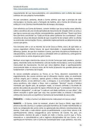 Estudosde Aruanda
https://estudosdearuanda.wixsite.com/meusite
55
reajustamento de sua massa planetária, em concomitância com o efeito das causas
coletivas de suas próprias humanidades.
Há que considerar, portanto, desde o Carma atômico que rege o princípio de vida
microscópica no Cosmo, para a formação da matéria, até o Carma do Universo, que
então já é a Lei Cósmica manifestada fora do tempo e do espaço.
Com referência ao Carma do homem, convém lembrar que Jesus muitas vezes advertiu
sobre a existência de uma lei disciplinadora do mecanismo de relações entre os seres, e
que liga as causas aos seus efeitos correspondentes, quando afirmou: “Quem com ferro
fere com ferro será ferido” ou “Cada um há de colher conforme for a semeadura”. Esses
conceitos de Jesus não deixam dúvida de que o espírito há de sempre sofrer os efeitos
na esteira das reencarnações físicas, submetido implacavelmente ao determinismo das
causas que gerou.
Tais conceitos vêm a ser os mesmos da Lei de Causa e Efeito, isto é, de que todas as
causas engendram efeitos futuros de igual intensidade e responsabilidade, com a
diferença, porém, de que éLei imutável e severa, que tanto disciplina os fenômenos da
vida planetária, o amor entre os seres e a afinidade entre as substâncias, como governa
a coesão entre os astros dispersos pelo Cosmo.
Nenhum acaso rege o destino das coisas; é a lei do Carma que tudo coordena, ajusta e
opera, intervindo tanto nos fenômenos sutis do mundo microscópico, como na vastidão
imensurável do macrocosmo. Ela tem por único objetivo dirigir o aperfeiçoamento
incessante de todas as coisas e seres, de há muito já previsto nos grandes planos que
fundamentam a harmonia da Criação.
As vossas condições psíquicas ou físicas, aí na Terra, decorrem exatamente do
engendramento das causas cármicas que já efetuastes noutras vidas; se atualmente
usufruís alegria, paz e ventura, apenas gozais o efeito cármico das boas sementes
lançadas alhures; se vos dominam a dor, a amargura, e as vicissitudes repontam em
vossa existência, não culpeis a Deus, nem a qualquer “destino” injusto e fatídico
inventado por alguém pois, de qualquer modo, só estareis ceifando o resultado do
plantio descuidoso do passado! As regras inflexíveis de que “a semeadura é livre mas a
colheita é obrigatória”, e a de que “a cada um será dado conforme as suas obras”, não
abrem exceções a quem quer que seja, mas ajustam todas as criaturas à disciplina
coletiva tão necessária ao equilíbrio e harmonia da humanidade do vosso orbe.
PERGUNTA: — Então o Carma é um determinismo indesviável em nossas vidas?
RAMATIS: — O Carma, como lei imutável, aliada à de Causa e Efeito, rege todo o
processo da vida cósmica; é a própria pulsação harmônica do Criador manifestando-se
tanto na composição dos astros como no aglomerado dos elétrons constitucionais dos
átomos. Cada orbe e cada elétron ajusta-se perfeitamente a esse ritmo eterno e de
aperfeiçoamento sideral, conjugando-se para harmonia do Cosmo. Há, pois, um
entrosamento cósmico de ação e reação em todo o Cosmo; assim é que a Terra,
movendo-se e consolidando-se sob a regência disciplinadora do seu Carma, só se
aperfeiçoa em harmonia com o Carma da Constelação Solar a que pertence; mas esta,
 