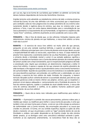 Estudosde Aruanda
https://estudosdearuanda.wixsite.com/meusite
56
por sua vez, liga-se ao Carma de sua Galáxia, que também se submete ao Carma das
demais Galáxias dependentes do Carma dos Hemisférios Cósmicos.
O globo terrestre está submetido ao metabolismo cármico de todo o sistema visível ou
invisível do Cosmo; há uma rota definida e um ritmo ascensional, que o impulsionam
para condições cada vez mais progressistas no cortejo planetário do seu sistema solar.
Justamente devido à regência dessa lei cármica, que atua no sistema solar a que
pertence a Terra, é que em certas épocas determinadas para a consolidação de sua
massa planetária e o reajustamento de sua humanidade, se registramas seqüências dos
“juízos finais” corretivos, conforme atualmente já está sucedendo com o vosso orbe.
PERGUNTA: — Mas é fora de dúvida que, se nós sofremos limitações impostas pelo
determinismo cármico do planeta em que habitamos, o nosso livre arbítrio se torna
inútil não é assim?
RAMATIS: — O exercício do vosso livre arbítrio vai muito além do que pensais,
porquanto já sois uma vontade espiritual definida, e superior ao próprio orbe que
habitais; a diferença principal para com o Carma do planeta está emque deveis assumir
a responsabilidade de todos os vossos atos, sejam bons ou maus. O corpo material do
planeta Terra representa a vestimenta exterior do seu Anjo Planetário, que em espírito
o alimenta desde a intimidade mental e astral. A sua vontade poderosa significa a
própria Leiatuando em harmonia com o Carma dos demais planetas do sistemae agindo
de comum acordo com o Anjo Constelatório, que éo responsávelpelo progresso de toda
a constelação solar. Aquilo que considerais um determinismo implacável, a tolher O
vosso livre arbítrio, é apenas o equipo de leis que emanam do espírito planetário do
orbe terráqueo e lhe regulam tanto o ajusteplanetário como o crescimento harmonioso
de suahumanidade. Quando vos ajustardes a essas leis evolutivas e só souberdes operar
em vosso benefício espiritual, sem entrardes em conflito com a coletividade, ser-vos-á
facultado, o exercício do livre arbítrio de modo ilimitado. Por enquanto, o homem
terrícola não pode usufruir o direito de exercer a suavontade absoluta, pois até nas suas
relações genésicas ainda se mostra inferior aos próprios animais, que as respeitam e
praticam só em épocas adequadas e exclusivamente com a finalidade de procriar. Em
face do extremo egoísmo, cupidez e crueldade do atual cidadão terreno, a vossa vida
seria de contínua desordem e conflito, se os poderes humanos pudessem gozar
impunemente do seu livre arbítrio!
PERGUNTA: — Quais são os meios mais indicados para modificarmos para melhor o
nosso Carma?
RAMATIS: — O principal é o controle dos vossos pensamentos, palavras e obras pois, à
medida que reduzis ou modificais para melhor o vosso Carma do passado, é certo que
também criais um novo Carma para o futuro, e este ser-vos-á tão amargo ou venturoso
de conformidade com o Carma restante, das encarnações passadas e as causas que
criardes no presente. O Carma, em seu sentido específico, registra as ações da alma
desde o momento em que ela principia a sentir-se “algo” existente dentro do seio da
Divindade e, embora sem poder desprender-se do Espírito criador da vida cósmica
donde proveio, já se distingue como uma consciência individual existente à parte.
Conforme já vos explicamos anteriormente, na Consciência Total de Deus vão se
 