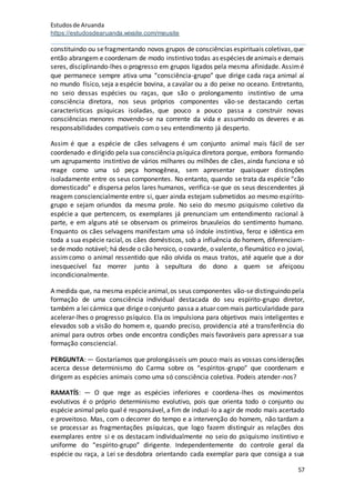 Estudosde Aruanda
https://estudosdearuanda.wixsite.com/meusite
57
constituindo ou sefragmentando novos grupos de consciências espirituais coletivas,que
então abrangem e coordenam de modo instintivo todas as espécies deanimais e demais
seres, disciplinando-lhes o progresso em grupos ligados pela mesma afinidade. Assimé
que permanece sempre ativa uma “consciência-grupo” que dirige cada raça animal aí
no mundo físico, seja a espécie bovina, a cavalar ou a do peixe no oceano. Entretanto,
no seio dessas espécies ou raças, que são o prolongamento instintivo de urna
consciência diretora, nos seus próprios componentes vão-se destacando certas
características psíquicas isoladas, que pouco a pouco passa a construir novas
consciências menores movendo-se na corrente da vida e assumindo os deveres e as
responsabilidades compatíveis com o seu entendimento já desperto.
Assim é que a espécie de cães selvagens é um conjunto animal mais fácil de ser
coordenado e dirigido pela sua consciência psíquica diretora porque, embora formando
um agrupamento instintivo de vários milhares ou milhões de cães, ainda funciona e só
reage como uma só peça homogênea, sem apresentar quaisquer distinções
isoladamente entre os seus componentes. No entanto, quando se trata da espécie “cão
domesticado” e dispersa pelos lares humanos, verifica-se que os seus descendentes já
reagem consciencialmente entre si, quer ainda estejam submetidos ao mesmo espírito-
grupo e sejam oriundos da mesma prole. No seio do mesmo psiquismo coletivo da
espécie a que pertencem, os exemplares já prenunciam um entendimento racional à
parte, e em alguns até se observam os primeiros bruxuleios do sentimento humano.
Enquanto os cães selvagens manifestam uma só índole instintiva, feroz e idêntica em
toda a sua espécie racial, os cães domésticos, sob a influência do homem, diferenciam-
sede modo notável; há desde o cão heroico, o covarde, o valente, o fleumático eo jovial,
assimcomo o animal ressentido que não olvida os maus tratos, até aquele que a dor
inesquecível faz morrer junto à sepultura do dono a quem se afeiçoou
incondicionalmente.
A medida que, na mesma espécieanimal,os seus componentes vão-se distinguindo pela
formação de uma consciência individual destacada do seu espírito-grupo diretor,
também a lei cármica que dirige o conjunto passa a atuar commais particularidade para
acelerar-lhes o progresso psíquico. Ela os impulsiona para objetivos mais inteligentes e
elevados sob a visão do homem e, quando preciso, providencia até a transferência do
animal para outros orbes onde encontra condições mais favoráveis para apressar a sua
formação consciencial.
PERGUNTA: — Gostaríamos que prolongásseis um pouco mais as vossas considerações
acerca desse determinismo do Carma sobre os “espíritos-grupo” que coordenam e
dirigem as espécies animais como uma só consciência coletiva. Podeis atender-nos?
RAMATÍS: — O que rege as espécies inferiores e coordena-lhes os movimentos
evolutivos é o próprio determinismo evolutivo, pois que orienta todo o conjunto ou
espécie animal pelo qual é responsável, a fim de induzi-lo a agir de modo mais acertado
e proveitoso. Mas, com o decorrer do tempo e a intervenção do homem, não tardam a
se processar as fragmentações psíquicas, que logo fazem distinguir as relações dos
exemplares entre si e os destacam individualmente no seio do psiquismo instintivo e
uniforme do “espírito-grupo” dirigente. Independentemente do controle geral da
espécie ou raça, a Lei se desdobra orientando cada exemplar para que consiga a sua
 