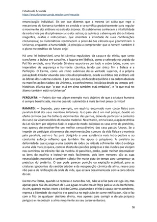 Estudosde Aruanda
https://estudosdearuanda.wixsite.com/meusite
58
emancipação individual. Eis por que dizemos que a mesma Lei sábia que rege o
mecanismo do Universo também se amolda e se ramifica gradativamente para regular
o movimento dos elétrons no seio dos átomos. Os astrônomos conhecem ainfalibilidade
de certas leis que disciplinamo curso dos astros; os químicos sabemquais sãoos fatores
reagentes, exatos e indiscutíveis, que orientam a afinidade de suas combinações
costurneiras; os matemáticos reconhecem a precisão dos cálculos que geometrizam o
Universo, enquanto a humanidade já principia a compreender que o homem também é
o plano matemático do futuro anjo!
Há uma lei indesviável, uma lei cármica reguladora da causa e do efeito, que tanto
transforma a bolota em carvalho, a lagarta em libélula, como o celerado no ungido do
Pai! Na verdade, uma Vontade Diretora espraia-se por tudo e sobre todos, como um
imperativo de segurança e harmonia cósmica, tendo por único fim a Beleza e a
Perfeição. O Carma, como um ritmo submisso dessa vontade superior, é a própria
pulsaçãodo Criador atuando em ciclos disciplinadores,desde as órbitas dos elétrons até
às órbitas dos sistemas solares. E por isso que, emface do equilíbrio e da ordemabsoluta
na manifestação criadora do Universo, o conhecimento iniciático desde os tempos pré-
históricos afiança que “o que está em cima também está embaixo”, e “o que está no
átomo também está no Universo”
PERGUNTA: — Podeis dar-nos algum exemplo mais objetivo de que a criatura humana
é sempre beneficiada, mesmo quando submetida à mais terrível prova cármica?
RAMATIS: — Suponde, para exemplo, um espírito encarnado num corpo físico com
paralisia total dos seus membros inferiores. Isso para ele é um mal porque, devido ao
efeito cármico que lhe tolhe os movimentos das pernas, deixa de participar a contento
do curso da vidatransitória do mundo material. No entanto, em talcaso,a açãorestritiva
da Lei não tem por objetivo fazê-lo expiar de modo doloroso os seus erros do pretérito,
mas apenas desenvolver-lhe um melhor senso diretivo dos seus passos futuros. Se o
impede de participar ativamente das movimentações comuns da vida física e o manieta
pela paralisia, assim o faz para obrigá-lo a uma existência mais introspectiva e ao
constante esforço reflexivo que também lhe apura o psiquismo. A paralisia ou
deformidade que o junge a uma cadeira de rodas ou leito de sofrimento não só o obriga
a uma vida mais psíquica, como o afasta das paixões perigosas e das ilusões que vicejam
nos caminhos do trânsito fáci da matéria. O paralítico, então, pode melhor desenvolver
os bens do espírito e instruir-se mais facilmente, pois bem menores são as suas
necessidades materiais e também sobeja-lhe maior cota de tempo para compensar os
prejuízos do pretérito. O que pode parecer punição ou expiação espiritual, para as
criaturas ignorantes do sentido criador e da recuperação cármica da alma, nesse caso
não passa de retificação da onda da vida, que estava desarmonizada com a consciência
do ser.
Da mesma forma, quando se represa o curso dos rios, não se o faz para castigá-los, mas
apenas para que do acúmulo de suas águas resulte maior força para a usina benfeitora.
Assim, quando muitas vezes a Lei do Carma, ajustando o efeito à causa correspondente,
represa a liberdade do espírito e o paralisa no ergástulo de carne retificador, não o faz
com o fito de qualquer desforra divina, mas apenas para corrigir o desvio psíquico
perigoso e reconduzir a alma novamente ao seu curso venturoso.
 