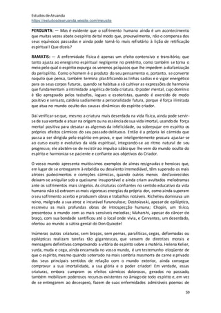 Estudosde Aruanda
https://estudosdearuanda.wixsite.com/meusite
59
PERGUNTA: — Mas é evidente que o sofrimento humano ainda é um acontecimento
que muitas vezes abate o espírito de tal modo que, provavelmente, não o compensa dos
seus equívocos passados e ainda pode torná-lo mais refratário à lição de retificação
espiritual! Que dizeis?
RAMATIS: — A enfermidade física é apenas um efeito contensivo e transitório, que
tanto ajusta ao energismo espiritual negligente no pretérito, como também se torna o
meio pelo qual o espírito expurga os venenos psíquicos que lhe impedem a diafanização
do perispírito. Como o homem é o produto do seu pensamento e, portanto, se converte
naquilo que pensa, também termina plastificando as linhas sadias e o vigor energético
para os seus corpos futuros, quando se habitua a só cultivar as expressões de harmonia
que fundamentam aintimidade angélicade toda criatura. O poder mental, cujo domínio
é tão apregoado pelos teósofos, iogues e esoteristas, quando é exercido de modo
positivo e sensato, caldeia sadiamente a personalidade futura, porque é força ilimitada
que atua no mundo oculto das causas dinâmicas do espírito criador.
Daí verificar-se que, mesmo a criatura mais deserdada na vida física, ainda pode servir-
sede suavontade e atuar na origem ou na essênciadesua vida imortal, usando de força
mental positiva para desatar as algemas da infelicidade, ou sobrepujar em espírito os
próprios efeitos cármicos do seu passado delituoso. Então é a própria lei cármida que
passa a ser dirigida pelo espírito em prova, e que inteligentemente procura ajustar-se
ao curso exato e evolutivo da vida espiritual, integrando-se ao ritmo natural de seu
progresso; ele abstém-se de resistir ao impulso sábio que lhe vem do mundo oculto do
espírito e harmoniza-se paciente e confiante aos objetivos do Criador.
O vosso mundo apresenta muitíssimos exemplos de almas resignadas e heroicas que,
em lugar de se entregarem à rebeldia ou desalento irremediável, têm superado os mais
atrozes padecimentos e correções cármicas, quando outros menos desfavorecidos
deixam-se aniquilar sob o queixume insuportável e ainda criam avultados melodramas
ante os sofrimentos mais singelos. As criaturas confiantes no sentido educativo da vida
humana não só extraem as mais vigorosas energias da própria dor, como ainda superam
o seu sofrimento acerbo e produzem obras e trabalhos notáveis. Richelieu dominava um
reino, malgrado a sua atroz e incurável furunculose; Dostoievski, apesar de epiléptico,
escreveu as mais profundas obras de introspecção humana; Chopin, um tísico,
presenteou o mundo com as mais sensíveis melodias; Maharshi, apesar do câncer do
braço, com sua bondade santificou até o local onde vivia, e Cervantes, um deserdado,
ofertou ao mundo a sátira genial do Don Quixote!
Inúmeras outras criaturas, sem braços, sem pernas, paralíticas, cegas, deformadas ou
epilépticas realizam tarefas tão gigantescas, que servem de diretrizes morais e
mensagens definitivas comprovando a vitória do espírito sobre a matéria. Helena Kelier,
surda, muda e cega, ainda encarnada no vosso mundo, é um testemunho eloqüente de
que o espírito, mesmo quando soterrado na mais sombria masmorra de carne e privado
dos seus principais sentidos de relação com o mundo exterior, ainda consegue
comprovar a sua imortalidade, a sua glória e o poder criador! Em verdade, essas
criaturas, embora cumpram os efeitos cármicos dolorosos, gerados no passado,
também mobilizam poderosos recursos existentes no âmago de todo espírito e, em vez
de se entregarem ao desespero, fazem de suas enfermidades admiráveis poemas de
 