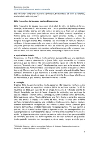 Estudosde Aruanda
https://estudosdearuanda.wixsite.com/meusite
6
te a ti mesmo”, como tarefa inadiável e primordial, traduzindo-se em todos os instantes,
em harmônica vida religiosa.”2
Zélio Fernandino de Moraes e os distúrbios mentais
Zélio Fernandino de Moraes nasceu em 10 de abril de 1891, no distrito de Neves,
município de São Gonçalo, Rio de Janeiro. Aos 17 anos, quando se preparava para servir
às Forças Armadas, ocorreu um fato curioso: ele começou a falar com um sotaque
diferente, em tom manso, parecendo um senhor de idade avançada. A princípio, a
família achou que estivesse apresentando algum distúrbio mental, e então o
encaminhou aos cuidados do tio, Epaminondas de Moraes, psiquiatra e diretor do
Hospício de Vargem Grande. Mas, não tendo sido encontrado em nenhuma literatura
médica os sintomas apresentados pelo rapaz, o médico sugeriu que o encaminhassema
um padre para que fosse realizado um ritual de exorcismo, pois desconfiava que o
sobrinho estivesse possuído pelo demônio. A família procurou então um padre, que,
mesmo tendo realizado o ritual de exorcismo, não conseguiu nenhum resultado.
A mediunidade de Zelio
Novamente, em fins de 1908, os familiares foram surpreendidos por uma ocorrência
que tomou aspectos sobrenaturais: o jovem Zélio, agora acometido por estranha
paralisia, a qual os médicos não conseguiam debelar, ergueu-se certo dia do leito e
declarou: "Amanhã estarei curado". No dia seguinte, começou a andar como se nada
tivesse acontecido. Nenhum médico soube explicar como ocorrera a recuperação. Dona
Leonor de Moraes, resolveu levar o filho a uma curandeira chamada Cândida, figura
conhecida em Niterói, e que incorporava o espírito de um preto Velho chamado Tio
Antônio. A entidade atendeu o rapaz e disse que ele já tinha desenvolvido o fenômeno
da mediunidade, e que, portanto, deveria trabalhar na caridade.
A revelação
O pai de Zélio, Joaquim Fernandino Costa, apesar de não frequentar nenhum centro
espírita, era adepto do espiritismo e tinha o hábito de ler livros espíritas. Em 15 de
novembro de 1908, por sugestão de um amigo, levou Zélio à Federação Espírita de
Niterói. Convidados por José de Souza, dirigente da instituição, para participar da
sessão, ambos se sentaram à mesa, e em seguida, contrariando as normas do trabalho,
Zélio levantou-se e disse: "Aqui está faltando uma flor". Dirigiu-se ao jardim, apanhou
uma rosa branca e colocou-a no centro da mesa. Iniciou-se então uma estranha
confusão no local: ele incorporou uma entidade e, simultaneamente, diversos médiuns
também apresentaram incorporações de caboclos e pretos velhos. Advertida pelo
dirigente do trabalho, a entidade incorporada no rapaz perguntou: "Por que repelem a
presença desses espíritos,senem sequer se dignarama ouvir suas mensagens?Será por
suas origens sociais,ou em decorrência de sua cor?" O espírito desconhecido respondeu
então: "Se julgamatrasados os espíritos de pretos e índios, devo dizer que amanhã (16
de novembro) estarei na casa de meu aparelho para dar início a um culto em que esses
irmãos poderão transmitir suas mensagens, e, desse modo, cumprir a missão que o
2 OMOLUBA. Doutrina e práticas umbandistas:Cadernos de Umbanda. Coordenação diamantino
Fernandes Trindade.São Paulo:ícone, 2014.pp. 13-
 