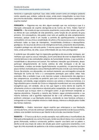 Estudosde Aruanda
https://estudosdearuanda.wixsite.com/meusite
60
heroísmo e superação espiritual. Suas vidas então servem como um enérgico protesto
contra aqueles que, embora sadios de corpo, ainda vivem mergulhados no mais triste
pessimismo destruidor, rebelando-se irascivelmente contra os princípios superiores do
espírito imortal!
PERGUNTA: — Rogamos-vos nos deis algum exemplo que nos esclareça o que é a
liberação antecipada do espírito desligando-se do Carma da Terra. Podeis fazê-lo?
RAMATIS: — No estado em que seencontra atualmente o vosso orbe, tendes que sofrer
os efeitos de suas condições de vida planetária, como função de um planeta de grau
primário. Em consequência, não podeis viver nele um padrão de vida completamente
venturoso, porque ainda é um mundo a caminho do aperfeiçoamento e bastante
contraditório em seu clima e estabilidade. Aí sofreis o frio excessivo ou o calor extremo;
enfrentais todos os tipos de intempéries, instabilidades climáticas e desequilíbrios
geológicos. Os recursos da ciência e da inteligência terrícola, já bastante desenvolvidos,
só podem proteger-vos até certo ponto. E mesmo a posse da fortuna não impede que o
meio, ainda primitivo, do orbe, cause enfermidade até aos mais privilegiados!
E evidente que não podeis fugir às imposições geológicas do vosso orbe terráqueo, por
melhores que sejamas vossas intenções, assimcomo deixar de viver na dependência do
instinto belicoso e das contradições próprias da humanidade terrena, o que aumenta a
instabilidade e a desventura em comum. Por melhores intenções que alimenteis, deveis
participar obrigatoriamente do Carma coletivo do orbe terráqueo e do de sua
humanidade; a ambos vos tendes ligado fortemente no pretérito, e é possível que bem
pouco tenhais realizado para a vossalibertação definitivado ciclode suas reencarnações
físicas. No entanto, se o desejardes, em nenhum momento vos será negado o ensejo de
libertação do Carma da Terra e a conseqüente promoção para outros orbes mais
evolvidos. Mas a verdade é que a vós mesmos cumpre o desatamento das algemas e
dos compromissos assumidos no pretérito para com o mesmo e a humanidade. Essa
libertação, sem dúvida, exige completa renúncia aos valores e interesses terrenos; é a
fuga vibratória para o mundo do Cristo e a integração incondicional aos seus postulados
evangélicos que, em verdade, são as leis que regem o reino eterno do espírito. O
afinamento crístico e o desinteresse absoluto pelas competições do mundo e para com
“os tesouros que as traças roem e a ferrugem come”, é que terminam rompendo as
algemas planetárias. Enquanto a maioria dos homens segue animalescamente a sua
marcha evolutiva sob o aguilhão implacável da dor e do sofrimento, alguns outros
preferem antecipar a sua libertação cármica, envidando os mais heróicos esforços e
entregando-se à mais completa renúncia a todo desejo, interesse a afeição pelas ilusões
das formas materiais.
PERGUNTA: — Podeis mencionar algum espírito que antecipasse a sua libertação
cármica daTerra, emvez de continuar submetido exclusivamenteà Leide CausaeEfeito,
embora esta também terminasse por libertá-lo do ciclo dos nascimentos físicos?
RAMATIS: — É Francisco de Assis umdos exemplos mais edificantes e inconfundíveis de
liberação antecipada do seu carma físico pois, tendo nascido em berço rico e cercado de
gente afortunada, vaidosa e aristocrata, preferiu repartir seus bens com os pobres e
desfez-se de seus trajes de seda e de veludo para vestir a grosseira estamenha; e em
lugar do cinto recamado de pedrarias e da vistosa espada do fidalgo, amarrou à cintura
 