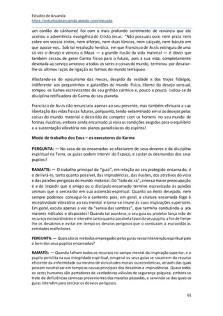 Estudosde Aruanda
https://estudosdearuanda.wixsite.com/meusite
61
um cordão de cânhamo! Foi com o mais profundo sentimento de renúncia que ele
aceitou a advertência evangélica do Cristo Jesus: “Não possuais ouro nem prata nem
cobre em vossos cintos, nem alforjes, nem duas tûnicas, nem calçado, nem báculo em
que apoiar-vos.. Sob tal resolução heróica, em que Francisco de Assis extinguiu de uma
só vez o desejo e venceu o Maya — a grande ilusão da vida material — é óbvio que
também cessou de gerar Carma físico para o futuro, pois a sua vida, completamente
devotada ao serviço amoroso atodos os seres e coisas do mundo, terminou por desatar-
lhe os últimos laços de ligação às formas do mundo terráqueo.
Afastando-se do epicurismo das mesas, despido da vaidade e dos trajes fidalgos,
indiferente aos pergaminhos e galardões do mundo físico, liberto do desejo sensual,
rompeu os liames escravizantes do seu grilhão cármico e, pouco a pouco, isolou-se da
disciplina retificadora do Carma do seu planeta.
Francisco de Assis não renunciara apenas ao seu presente, mas também efetuara a sua
libertação das vidas físicas futuras, porquanto, tendo exterminado emsios desejos pelas
coisas do mundo material e desistido de competir com os homens no seu mundo de
formas ilusórias,embora ainda encarnado já viviaas condições exigidas para o equilíbrio
e a sustentação vibratória nos planos paradisíacos do espírito!
Modo de trabalho dos Exus – os executores do Karma
PERGUNTA: — No caso de os encarnados se afastarem de seus deveres e da disciplina
espiritual na Terra, os guias podem intervir do Espaço, e sustar os desmandos dos seus
pupilos?
RAMATIS: — O trabalho principal do “guia”, em relação ao seu protegido encarnado, é
o de livrá-lo, tanto quanto possível, das imprudências, das ilusões, dos atrativos do vício
e das paixões perigosas do mundo material. Do “lado de cá”,anossa maior preocupação
é a de impedir que o amigo ou o discípulo encarnado termine escravizado às paixões
animais que o cercearão em sua ascensão espiritual. Quanto ao êxito desejado, nem
sempre podemos consegui-lo a contento pois, em geral, a criatura encarnada foge à
receptividade vibratória ao seu mentor e torna-se imune às suas inspirações superiores.
Em geral, escuta apenas a voz da “sereia das sombras”, que termina conduzindo-a aos
maiores ridículos e disparates! Quando tal acontece, o seu guia ou protetor lança mão de
recursosextraordináriose intervémtantoquantopossívelafavordoseupupilo,afimde frenar-
lhe os desatinos e evitar em tempo os desvios perigosos que o conduzam à escravidão às
entidades malfeitores.
PERGUNTA:— Quaissãoos métodosempregadospelosguiasnessaintervençãoespiritualpara
o bem dos seus pupilos encarnados?
RAMATÍS: — Quando falham todos os recursos no campo mental da inspiração superior, e o
pupilo periclita na sua integridade espiritual,em geral os seus guias se socorrem do recurso
eficiente da enfermidade ou mesmo de vicissitudes morais ou econômicas, através das quais
possam neutralizar em tempoas causas principais dos desatinos e imprudências. Quase todos
os seres humanos são portadores de verdadeiras válvulas de segurança psíquica, embora se
trate de deficiências cármicas provenientes das mazelas passadas, e servindo-se das quais os
guias intervêm para cercear os desvios perigosos.
 