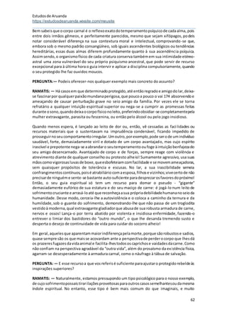 Estudosde Aruanda
https://estudosdearuanda.wixsite.com/meusite
62
Bem sabeisque ocorpo carnal é o reflexoexatodotemperamentopsíquicode cadaalma, pois
entre dois irmãos gêmeos, e perfeitamente parecidos, mesmo que sejam xifópagos, podeis
notar considerável diferença na sua contextura moral e intelectual, comprovando-se que,
embora sob o mesmo padrão consangüíneo, sob iguais ascendentes biológicos ou tendências
hereditárias, essas duas almas diferem profundamente quanto à sua ascendência psíquica.
Assimsendo,o organismofísico de cada criatura conserva tambémem sua intimidade etéreo-
astral uma zona vulnerável do seu próprio psiquismo ancestral, que pode servir de recurso
excepcional para à última hora o guia intervir e aplicar a disciplina compulsoriamente, quando
o seu protegido lhe faz ouvidos moucos.
PERGUNTA:— Podeis oferecer-nos qualquer exemplo mais concreto do assunto?
RAMATIS: — Há casosem que determinadoprotegido,até entãoregradoe amigodolar,deixa-
se fascinarpor qualquerpaixãomundanaperigosa,que poucoa pouco o vai 174 absorvendoe
ameaçando de causar perturbação grave no seio amigo da família. Por vezes ele se torna
refratário a qualquer intuição espiritual superior ou nega-se a cumprir as promessas feitas
durante osono,quandodeixaocorpofísiconoleito,preferindoobsidiar-se completamentepela
mulher extravagante, parasita ou fescenina, ou então pelo álcool ou pelo jogo insidioso.
Quando menos espera, é lançado ao leito de dor ou, então, vê cessadas as facilidades ou
recursos materiais que o sustentavam na imprudência condenável, ficando impedido de
prosseguirnoseucomportamentoirregular.Umoutro,porexemplo,pode serode umindivíduo
saudável, forte, demasiadamente viril e dotado de um corpo avantajado, mas cujo espírito
irascível e prepotente nega-se aabrandaro seutemperamentooufoge àintuiçãobenfajezado
seu amigo desencarnado. Avantajado de corpo e de forças, sempre reage com violência e
atrevimento diante de qualquer conselho ou protesto alheio! Sumamente agressivo, usa suas
mãoscomovigorosasluvasde boxe,queesbofeteiamcomfacilidade e se movemameaçadoras,
sem quaisquer propósitos de tolerância e escusas. No lar, a sua irascibilidade semeia
confrangimentoscontínuos,poisé atrabiliário comaesposa,filhose vizinhos;vivecertode não
precisarde ninguéme sente-se bastante auto-suficiente paradesprezarosfavoresdopróximo!
Então, o seu guia espiritual só tem um recurso para domar o pseudo - “gigante”
demasiadamente eufórico de sua estatura e do seu maciço de carne: é jogá-lo num leito de
sofrimentocruciante e arrasá-loaté que reconheçaasua própriadebilidadehumananoseioda
humanidade. Desse modo, cerceia-lhe a autoviolência e o coloca a caminho da ternura e da
humildade,sob o guante do sofrimento, demonstrando-lhe que não passa de um troglodita
vestidoà moderna,qual extravagante gladiadorque abusade sua robusta armadura de carne,
nervos e ossos! Lança-o por terra abatido por violenta e insidiosa enfermidade, fazendo-o
entrever o limiar dos bastidores do “outro mundo”, o que lhe desanda tremendo susto e
desperta o desejo de continuidade de vida para cuidar do socorro alheio!
Em geral,aquelesque aparentammaiorindiferençapelamorte,porque sãorobustose sadios,
quase sempre são os que maisse acovardam ante a perspectivade perderocorpo que lhesdá
os prazeresfugazesdavidaanimal e facilita-lhestodososcaprichose vaidadesdacarne.Como
não confiam na perspectiva agradável da “outra vida”, além do prosaísmo da existência física,
agarram-se desesperadamente à armadura carnal, como o náufrago à tábua de salvação.
PERGUNTA: — E esse recursoa que vos referisé suficiente paraajustaro protegidorebeldeàs
inspirações superiores?
RAMATIS: — Naturalmente, estamos pressupondo um tipo psicológico para o nosso exemplo,
de cujosofrimentopossaistirarilaçõesproveitosasparaoutroscasossemelhantesoudamesma
índole espiritual. No entanto, esse tipo é bem mais comum do que imaginais, e muito
 