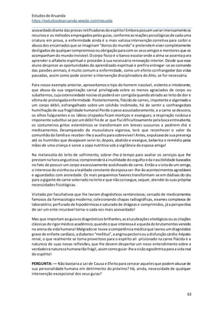Estudosde Aruanda
https://estudosdearuanda.wixsite.com/meusite
63
acovardadodiante dasprovas retificadorasdoespírito!Emborapossamvariarimensamenteos
recursose os métodosempregadospelosguias,conformeasreaçõespsicológicasde cadauma
criatura em prova, a enfermidade ainda é a mais valiosa intervenção corretiva para coibir o
abusodos encarnadosque se imaginam“donosdo mundo”e pretendemvivercompletamente
desligadosde qualquercompromissoouobrigaçãoparacomos seusamigose mentoresque os
acompanhamdo mundoinvisível.Ocorpo físicoé o banco escolaronde a alma se assentapara
aprender o alfabeto espiritual e proceder à sua necessária renovação interior. Desde que esse
aluno despreze as oportunidades do aprendizado espiritual e prefira entregar-se ao comando
das paixões animais, é muito comum a enfermidade, como um efeito confrangedor das vidas
passadas, assim como pode ocorrer a intervenção disciplinadora do Alto, se for necessária.
Para nosso exemplo anterior, aproveitamoso tipo do homem irascível, violento e intolerante,
que abusa da sua organização carnal privilegiada sobre os menos agraciados de corpo ou
subalternos,cujaostensividade nocivasópoderáser corrigidaquandoatiradoao leitode dor e
vítimade prolongadaenfermidade.Posteriormente,flácidode carnes,impotente e algemadoa
um corpo débil, esfrangalhado sobre um colchão incômodo, há de sentir a confrangedora
humilhaçãode sua fragilidade humana!Perde opesoassustadoramente,e a carne se descora;
os olhos fulgurantes e os lábios crispados ficam mortiços e exangues; a respiração ruidosa e
imponente substitui-se porumdébil fiode ar que flui dificultosamente pelabocaentreaberta;
os costumeiros gritos estentóricos se transformam em breves sussurros a pedirem chá e
medicamentos. Desamparado da musculatura vigorosa, terá que reconhecer o valor da
comunhãoda famíliae receber-lhe oauxílioparasobreviver!Antes,expulsavade suapresença
até os humildes que desejavam servi-lo; depois, abatido e exangue, beberica o remédio pelas
mãos de uma criança e sorve a sopa nutritiva sob a vigilância da esposa amiga!
Na melancolia do leito de sofrimento, sobrar-lhe-á tempo para avaliar os serviços que lhe
prestamnahoraangustiosa;compreenderáainutilidade doorgulhoedairascibilidade baseados
no fato de possuirum corpo excessivamente acolchoadode carne.Entãoa visitade um amigo,
o interesse dovizinhooualealdade constante daesposaser-lhe-ãoacontecimentosagradáveis
e aguardados com ansiedade. Os mais pequeninos favorestransformam-se em dádivas do céu
para ogigante de carne soterradonoleitoe que nãoconsegue,sequer,atenderàssuaspróprias
necessidades fisiológicas.
Visitado por facultativos que lhe lavram diagnósticos sentenciosos; cercado de medicamentos
famosos da farmacologia moderna; colecionando chapas radiográficas, exames complexos de
laboratório;perfuradode hipodérmicase saturadode drágease comprimidos,jáa perspectiva
de ser um ente incurável torna-o cada vez mais acovardado!
Mas que importamaoguiaosdiagnósticosbrilhantes,aselucubraçõesetiológicasouascitações
clássicasdorigormédicoacadêmico,quandooque interessaé aquedadobrutamontesvencido
na arena da vidahumana!Malgradose louve acompetênciamédicaque lavrouumdiagnóstico
grave de enfarte cardíaco,adiabetes“mellitus”,aanginapectorisouadisfunçãocárdio-hépato-
renal, o que realmente se torna proveitoso para o espírito ali prisionado na carne flácida é a
natureza de suas novas reflexões, que lhe devem despertar um novo entendimento sobre a
verdadeiranaturezahumanatãofrágil,assimcomoguiar-lheavisãoegocêntricaparaavidareal
do espírito!
PERGUNTA: — Não bastariaa Lei de Causa e Efeitopara cercear aquelesque podemabusarde
sua personalidade humana em detrimento do próximo? Há, ainda, necessidade de qualquer
intervenção excepcional dos seus guias?
 