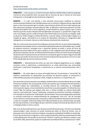 Estudosde Aruanda
https://estudosdearuanda.wixsite.com/meusite
65
PERGUNTA:— Uma vezque a Lei Cármica tempor objetivoretificartodososdesviospsíquicos
nocivos às almas poderíeis dizer-nos quais são os recursos de que a mesma se serve para
enfraquecer a intransigência dos fanatismos religiosos?
RAMATIS: — E a dor, sem dúvida, o mais eficiente recurso para modificar as criaturas
excessivamente fanáticase até impiedosasparacomos esforços religiososalheios,algumasdas
quais,se lhesfosse possível agirà vontade,exterminariamdaface da Terra todos aquelesque
lhes opusessem qualquer conceito adverso! Mas os Mentores espirituais possuem recursos
eficazes para dobrar-lhes a cerviz orgulhosa, encaminhando-as, pouco a pouco, para a prova
dolorosa que lhes muda a têmpera demasiadamente presunçosa. E, quando lhes chega a dor,
soba orientaçãosuperior,entãocomeçamalhesfalhartodososrecursosde suareligião,credo
ou doutrina. Então malogra o médico da família, a casa de saúde, a intervenção cirúrgica ou a
estação de águas; confundem-se os exames de laboratório, dificulta-se o diagnóstico pela
radiografia ou se tornam inócuos os mais famosos medicamentos modernos!
Não raro a técnicado altoencaminhaentãopara juntodoenfermo,àsvezesjádesenganado,o
simpatizante de qualquerseitaoumovimentoespiritualistaadversoe detestadoe que,munido
de poderes incomuns, consegue curar o paciente! Quebra-se então o círculo de ferro do
dogmatismoconservadore feroz,poisa saúde ou a vida,malgradoseremdevolvidaspormãos
de pessoasmalvistas,tornam-se valiososelementospararemoverasfronteiraspresunçosasdo
fanatismotolo!O acontecimentose transformanumjatode água fria sobre a fogueirado ódio
religioso,que aindaé muitocomumentre oshomensignorantesde que Deusé umsóe os seus
filhos são gerados da mesma essência imortal.
PERGUNTA: — Naturalmente vos referis ao caso dos religiosos dogmáticos ou às religiões
seculares, como o catolicismo, o protestantismo e as seitas adventistas, que comumente
hostilizam o espiritismo terapêutico, o esoterismo ou as teorias reencarnacionistas; não é
assim?
RAMATIS: — De modo algum as nossas afirmações têm por fim promover a “conversão” de
católicos, protestantes ou adventistas aos preceitos da doutrina espírita. O sectarismo é
enfermidade que grassa em qualquer credo, religião ou doutrina; e o espiritismo, em
face dosectarismode muitosdosseusadeptos,tambémnãose encontralibertodessaanomalia.
Porventura também não existe grande número de espíritas que combatem freneticamente o
trabalho ruidoso dos umbandistas, as reuniões brancas dos esoteristas, as meditações
silenciosasdosiogues,amesaredondadosteosofistasouaspreocupaçõesiniciáticasdosrosa-
cruzes? Não há espíritas que alegam estar com a melhor verdade ou sistema doutrinário
superior, exclusivista das “mesas” cardecistas, enquanto só encontram confusão, estultícias e
má intençãonoritualismodo“chãobatido”dosterreiistas? Paramuitosadeptosdoespiritismo,
os esforços esoteristas ou empreendimentos de propaganda “rosa-cruz” são de exclusivo
comercialismoe interessespessoais,enquantooslaboresteosofistasnãopassamde teoriasem
o valor da “caridade” prática do kardecismo! Não duvidamos de que istodesmente, por parte
de taisespiritualistas,osensológicode que realmente estejamconvictosde que Deusé um só
e impregna todos os seres e coisas!
Mas a Lei de AscensãoEspiritual,que nãopossui preferênciaspessoais,intervémcomabsoluta
equanimidade e trato amoroso na senda evolutiva de todos os filhos do Senhor, sem se
preocuparcomo tipode sectarismoreligioso,masapenascuidandode modificarossectaristas.
É certo que muitasvezesoorgulhoe o amor-própriodafamíliacatólicaouprotestante termina
sendoabatidopelaintervençãomiraculosado“médium”espírita,que devolve asaúde e a paz
ao laraflito.Mas,doutrafeita,pode seropadre bemassistidodoAltoouapromessaao“santo”
 