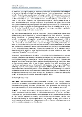 Estudosde Aruanda
https://estudosdearuanda.wixsite.com/meusite
66
da fé católica, ou então as orações do pastor protestante que também hão de trazer a alegria
ao lar espírita.A Lei admirável,doAmor,buscaromperas fronteirasisolacionistase aconchega
corações distanciados pela vaidade, o orgulho, a presunção, a teimosia ou o amor-próprio,
servindo-seaindadosmétodosadversosparacuradosintransigentes:Aqui,oespíritade “mesa”
só obtém a cura depois que o “cavalo” de terreiro lhe descobriu o feitiçono travesseiro ou no
limiar da porta; ali, é o terreirista que, depois de muito ironizar a debilidade das sessões de
mesa, termina curado pelos passes ou irradiações ao estilo cardecista; acolá, o iniciado rosa-
cruz, teósofo ou esoterista, que critica as sessões espíritas como sendo fábricas mórbidas de
fetichismomental,intercâmbiocomlarvasoucascõesastrais,vê-se obrigadoacurvar-se ante a
cura da terrível obsessão do seu ente querido, graças à intervenção dos médiuns espíritas tão
censurados pelo seu gênio de labor extraterreno.
Não importa se sois esoteristas, espíritas, teosofistas, católicos, protestantes, iogues, rosa-
cruzes ou livres-pensadores pois, no momento nevrálgico de vossa renovação espiritual, a
técnica sideral ignora as etiquetas religiosas, para só se preocupar com as necessidade dos
corações embrutecidos pelo orgulho, a vaidade e o fanatismo doentio gerado sob a égide de
qualquercredo,doutrinaoureligião.Eporissoque,àmedidaque certosenfermosvãopiorando
pelanecessidade de se abrandaremnoseusentimentoreligiosoexclusivista,emtornodosseus
leitos de sofrimento físico ou psíquico transitam médicos, curandeiros e homens de milagres,
semconseguiroêxitodesejado.Depois,comotempo,elestantoaceitamoexorcismodovigário
local, o benzimentos da preta velha, a simpatia da comadre amiga ou as orações do pastor
circunspecto, como também o passe do médium cardecista ou o trabalho do preto velho
marcando o “despacho” na encruzilhada!
No entanto, o principal objetivo disso tudo é unicamente a renovação do espírito enfermo,
vítimado fanatismooudacrítica antifraterna,parao que o seuguiaconsiderade grande valiaa
enfermidade retificadora. Quandodeixar o leitoe, se aprouver ao seu mentor espiritual,o ex-
“gigante” ou inimigo formal das religiões adversas não poderá esquecer as imagens dos que o
serviram, os esforços de todos os que tentaram levantar-lhe a saúde através de rezas,
exorcismos, receitas empíricas ou simpatias. No silêncio de sua alma, sempre há de ficar a
lembrançadasfisionomiasque orodearamapenascomumfitoamigoe desinteressado — asua
sobrevivência! E o que antes lhe poderia parecer detestável situação de amargura e dor, mais
tarde há de considerarcomoumexcelentetreinamentode retificaçãoespiritual e amplitudede
coração, favorecendo-lhe o mais breve encontro com aqueles que também buscavam a Deus
através de outros caminhos que lhe são simpáticos e mais fáceis.
Reencarnação provacional
PERGUNTA:— Em face do Podere da SabedoriaInfinitadoCriador,anossa evoluçãoespiritual
não poderia se processar sem necessidade da dor e do sofrimento, a que somos submetidos
implacavelmente desde o berço até à nossa morte física, acrescendo que, conforme nos
comunicam os espíritos desencarnados, ainda teremos de sofrer após a morte terrena?
RAMATIS: — A dor e o sofrimento são conseqüências naturais da evolução do espírito, como
fatores necessários ao despertamento de sua consciência individual no seio da Consciência
Cósmicade Deus.Soba disciplinadolorosae retificadoradaLei doCarma, e semdesprender-se
do Todo Cósmico, o espírito fortifica sua memória no tempo e no espaço, e afirma a sua
característica pensante. A resistência cria a dor, mas também fortalece o crescimento da
consciência da centelha espiritual individualizada em Deus, fazendo-a distinguir-se entre os
fenômenos de todos os planos de vida cósmica.
 