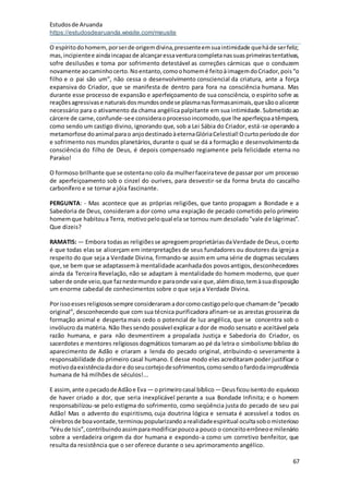 Estudosde Aruanda
https://estudosdearuanda.wixsite.com/meusite
67
O espíritodohomem,porserde origemdivina,pressenteemsuaintimidade queháde serfeliz;
mas,incipientee aindaincapazde alcançaressaventuracompletanassuasprimeirastentativas,
sofre desilusões e toma por sofrimento detestável as correções cármicas que o conduzem
novamente aocaminhocerto.Noentanto,comoohomemé feitoàimagemdoCriador,pois“o
filho e o pai são um”, não cessa o desenvolvimento consciencial da criatura, ante a força
expansiva do Criador, que se manifesta de dentro para fora na consciência humana. Mas
durante esse processo de expansão e aperfeiçoamento de sua consciência, o espírito sofre as
reaçõesagressivase naturaisdosmundosondese plasmanasformasanimais,quesãooalicerce
necessário para o ativamento da chama angélica palpitante em sua intimidade.Submetidoao
cárcere de carne,confunde-see consideraoprocessoincomodo,que lhe aperfeiçoaatêmpera,
como sendo um castigo divino, ignorando que, sob a Lei Sábia do Criador, está-se operando a
metamorfose doanimal parao anjodestinadoàeternaGlóriaCelestial!Ocurtoperíodode dor
e sofrimento nos mundos planetários,durante o qual se dá a formação e desenvolvimentoda
consciência do filho de Deus, é depois compensado regiamente pela felicidade eterna no
Paraíso!
O formoso brilhante que se ostentano colo da mulherfaceirateve de passar por um processo
de aperfeiçoamento sob o cinzel do ourives, para desvestir-se da forma bruta do cascalho
carbonífero e se tornar a jóia fascinante.
PERGUNTA: - Mas acontece que as próprias religiões, que tanto propagam a Bondade e a
Sabedoria de Deus, consideram a dor como uma expiação de pecado cometido pelo primeiro
homemque habitoua Terra, motivopeloqual ela se tornou num desolado"vale de lágrimas”.
Que dizeis?
RAMATIS: — Embora todasas religiõesse apregoemproprietáriasdaVerdade de Deus,ocerto
é que todas elas se alicerçam em interpretações de seus fundadores ou doutores da igreja a
respeito do que seja a Verdade Divina, firmando-se assim em uma série de dogmas seculares
que,se bem que se adaptassemà mentalidade acanhadados povosantigos,desconhecedores
ainda da Terceira Revelação, não se adaptam à mentalidade do homem moderno, que quer
saberde onde veio,que faznestemundoe paraonde vaie que,alémdisso,temàsuadisposição
um enorme cabedal de conhecimentos sobre o que seja a Verdade Divina.
Porissoessesreligiosossempre consideraramadorcomocastigopeloque chamamde “pecado
original”, desconhecendo que com sua técnica purificadora afinam-se as arestas grosseiras da
formação animal e desperta mais cedo o potencial de luz angélica, que se concentra sob o
invólucro da matéria. Não lhessendo possível explicar a dor de modo sensato e aceitável pela
razão humana, e para não desmentirem a propalada Justiça e Sabedoria do Criador, os
sacerdotes e mentores religiosos dogmáticos tomaram ao pé da letra o simbolismo bíblico do
aparecimento de Adão e criaram a lenda do pecado original, atribuindo-o severamente à
responsabilidade do primeiro casal humano. E desse modo eles acreditaram poder justificar o
motivodaexistênciadadore doseucortejodesofrimentos,comosendoofardodaimprudência
humana de há milhões de séculos!...
E assim,ante opecadodeAdãoe Eva — oprimeirocasal bíblico —Deusficouisentodo equívoco
de haver criado a dor, que seria inexplicável perante a sua Bondade Infinita; e o homem
responsabilizou-se pelo estigma do sofrimento, como seqüência justa do pecado de seu pai
Adão! Mas o advento do espiritismo, cuja doutrina lógica e sensata é acessível a todos os
cérebrosde boavontade,terminoupopularizandoarealidadeespiritual ocultasobomisterioso
“Véude Isis”,contribuindoassimparamodificarpoucoa pouco o conceitoerrôneoe milenário
sobre a verdadeira origem da dor humana e expondo-a como um corretivo benfeitor, que
resulta da resistência que o ser oferece durante o seu aprimoramento angélico.
 