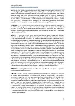 Estudosde Aruanda
https://estudosdearuanda.wixsite.com/meusite
68
Já vosencontraisbastantelúcidosparavoslibertardesdaignominiosaidéiadeque osofrimento
é um “castigo” de Deus!O Criador,infinitamente Sábio,Bome Justo, não teriacriado valesde
lágrimas,penitenciáriasdoEspaçoou mesmohospitaisde provaçõesplanetárias,comofitode
desforrar-se dos seus filhos rebeldes, conforme ainda o crêem os católicos, protestantes,
adventistas, salvacionistas e mesmo alguns espíritas ainda ignorantes da sublime realidade
cósmica.A Terra, emverdade,não passade abençoadaescolade educação espiritual,onde os
espíritos imaturos reajustam-se dos seus próprios equívocos ocorridos nas encarnações
passadas, a fim de consolidarem suas consciências em eterno aperfeiçoamento.
PERGUNTA: — No entanto, surpreende-nos que o homem moderno, apesar de sua cultura e
cientificismo tão apregoados no século atômico, ainda não tenha compreendido essa Benção
educativa da dor! Ele se insurge desesperadamente contra o sofrimento mais diminuto e o
considera antes um estigma de Satanás do que uma providência de Deus para a mais breve
angelitude de seus filhos.
RAMATIS: — Como o terrícola ainda não compreende as razões sensatas que poderiam
esclarecê-losobre afunçãoútil dadornaformaçãode suaconsciênciaindividual,procuranegar
o seu valor educativo e sua técnica de aperfeiçoamento espiritual. O sofrimento ainda é
encaradopelahumanidade terrenasobumaspectoexcessivamentemelodramático;osliteratos
gastamtonéisde tintae toneladasde papel naproduçãode umaliteraturacompungida,emque
os seus personagens vertemrios de lágrimas e clamam estentoricamente contra os destinos
atrozes que são gerados pela dor, e em que esta é considerada apenas um acontecimento
aviltante parao gênerohumano.Ecomo a criaturaterrenatambémé excessivamenteapegada
aostesourosprovisóriosdomundomaterial,ante aperspectivatemerosade abandoná-lospela
ameaça implacável damorte,que lhe entreabre aportade um destinoduvidoso,aindamaisse
avolumapara elao sentidomórbidodador e do sofrimento.Paraovosso mundo,oshospitais,
os manicômios e outros locais de padecimentos humanos significam as provas do castigo de
Deus,emque ohomemé consideradoainfelizvítimadespojadadascoisasprazenteirasdavida!
A figuradoserhumanomarcadopeladoraindaé consideradaummotivodecompungidaspenas
e deserdamento divino! No entanto, a dor tem sido a moldura viva das mais grandiosas
interpretações messiânicas e conquistas espirituais na Terra; assim o provaram aqueles que
muito sofreram e deixaram um facho de luz na esteira de seuspassos admiráveis. Beethoven,
Chopin, Schumann, Francisco de Assis, Paulo de Tarso, Sócrates, Gandhi e o excelso Jesus
fizeram da dor motivos de beleza e glória para a redenção do homem atribulado!
PERGUNTA: — Como poderíamos ter uma idéia mais específica da dor? Que é a dor, enfim?
Como se manifesta ela no homem?
RAMATIS: — A dor é produtode desequilíbriomagnéticonaestruturadoorganismopsicofísico
do homem; assemelha-se a um curto-circuito que ocorre na rede magnética ou eletrônica
sustentadoradoperispírito,e que repercuteemqualquerregiãoorgânicamaisvulnerável,com
um impacto energético capaz de provocar o desequilíbrio atômico. Sem dúvida, a dor, o
sofrimento ou a enfermidade têm sua origem na perturbação do psiquismo. Por mais que se
focalize a dor em sua expressão mais periférica, fundamentalmente ela parte de um
desequilíbriopsíquico“interatômico”.Nãoexistindodoenças,porémdoentes,resultaque ador
e a enfermidade variam tanto quanto seja o estado moral, intelectual e consciencial de cada
criatura. Há doentesque desempenhamumexageradodramalhão,apenassubmetidosàprova
de um simplesresfriado;outros,ameaçadospelocâncer,mantêmo seuotimismocostumeiro,
a sua bondade e confiançano destinoespiritual,servindoaindacomofonte de resignaçãopara
a suportação alheia à dor.
 
