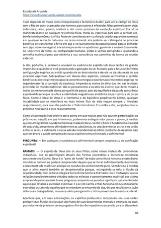 Estudosde Aruanda
https://estudosdearuanda.wixsite.com/meusite
69
Tudo depende do modo como interpretamos o fenômeno da dor; para uns é castigo de Deus
com o fitode puniros pecadosdoshomens;para outrosé efeitodasfaltascometidasemvidas
anteriores; raros, porém, aceitam a dor como processo de evolução espiritual. Ela só se
manifesta diante de qualquer resistência física, moral ou espiritual para com o sentido útil,
benfeitore harmônicodaVida.Podeserconsideradaemsuafunçãocriadoraquandoexaminada
em qualquer reino da natureza: no reino mineral, ela poderia ser catalogada no processo
benéfico de transformar o ferro em aço e no burilamento do cascalho bruto para o brilhante
sem jaça; no reino vegetal, ela estaria presente no apodrecer, germinar e crescer da semente
no seio triste da terra; na configuração humana, então a vemos corrigindo e ajustando a
centelha espiritual para que obtenha a sua consciência nos caminhos da forma do mundo
exterior.
A dor, portanto, é sensível e acusável na essência do espírito sob duas razões de grande
importância: quando se está processando a gestação do ser humano para a futura e definitiva
configuração angélica, ou então quando ele se dessintoniza e desvia-se da rota exata de sua
ascensão espiritual. Sob qualquer um desses dois aspectos, sempre verificamos o sentido
benéficodador:noprimeirocasoelaconcentraenergiase coordenaocrescimentoangélico;no
segundo caso faz a correção do equívoco, limpando as vestes da alma das loxi nas residuais
provindas do mundo instintivo. São os pensamentos e os atos do espírito que determinam a
maiorou menorsomade doresporque há de passar, poisdoequilíbrioe dapaz da consciência
espiritual doseré que resultaa estabilidade magnéticaou eletrônicadoperispíritoe do corpo
físico. Como o Ideal de Deus é a Harmonia e do Equilíbrio perpétuo no Cosmo, qualquer
instabilidade que se manifeste no mais íntimo fluir da vida requer sempre o imediato
reajustamento,para que não perturbe o Todo harmônico. Eis então a dor, surgindo como o
processo necessário a esse reajustamento.
Como dispomosdolivre arbítrio até o ponto em que nossosatos não causemperturbaçõesao
próximo ou naquilo em que intervimos, poderemos extinguir a dor pouco a pouco, à medida
que nosintegrarmosnavidaharmoniosacriadaporDeus.SendooAmorofundamentoessencial
de toda vida,presente na afinidade entre assubstâncias,na coesãoentre os astros e na união
entre os seres, é suficiente a nossa adesão incondicional ao ritmo constante desse Amor para
que em breve a saúde completa do nosso espírito tenha eliminado o sofrimento!
PERGUNTA: — Em qualquer circunstância o sofrimento é sempre um processo de purificação
espiritual?
RAMATIS: — O espírito de Deus cria os seus filhos, como novos núcleos de consciências
individuais, que se aperfeiçoam através das formas planetárias e tornam-se miniaturas
conscientes no Cosmo. Deus é o “pano de fundo” de toda consciência humana; e este divino
mistério o homem só poderá compreender depois que se livrar definitivamente das formas
escravizantes da matéria e alcançar os mundos do conhecimento puro. Semdúvida,à medida
que a alma evolui também se despersonaliza porque, extinguindo-se nela a ilusão da
separatividade,maiscedose integraàConsciênciaCósmicadoCriador.Daío motivopor que as
religiões consideram como virtudes todos os esforços e aproveitamento espiritual que a alma
empreende pelo seu mais breve progresso, enquanto os pecados significam justamente tudo
aquilo que retarda a ascensão espiritual. E a Lei do Carma então funciona em seu mecanismo
evolutivo, acicatando aqueles que se retardam ao encontro da Luz, do que resulta uma: ação
dolorosa e desagradável, mas necessária para garantir o ritmo proveitoso da ventura sideral.
Acontece que, em suas encarnações, os espíritos produzem e incorporam em suas vestes
perispirititais fluidostóxicosque são frutos de suas desarmonias mentais e emotivas, os quais
posteriormente precisamserexpurgadosafimde nãoimpediremaascensãoparaosaltosníveis
 