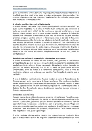 Estudosde Aruanda
https://estudosdearuanda.wixsite.com/meusite
7
plano espiritual lhes confiou. Será uma religião que falará aos humildes simbolizando a
igualdade que deve existir entre todos os irmãos, encarnados e desencarnados. E se
querem saber meu nome, que seja este: Caboclo das Sete Encruzilhadas, porque para
mim não haverá caminhos fechados".
A primeira reunião – Marco inicial da Umbanda
O vidente retrucou com ironia: "Julga o irmão que alguémirá assistir ao seu culto?". Ao
que o espírito respondeu: "Cada colina de Niterói atuará como porta-voz, anunciando o
culto que amanhã darei início". No dia seguinte, na casa da família Moraes, à rua
Floriano Peixoto, número 30, às 20 horas, estavam reunidos os membros da Federação
Espírita para comprovar a veracidade do que fora declarado na véspera. Parentes
próximos, amigos e vizinhos também se fizeram presentes, e, do lado de fora, uma
multidão de desconhecidos. Foi então que o Caboclo das Sete Encruzilhadas manifestou-
se e declarou que naquele momento se iniciava um novo culto, com a participação de
espíritos de velhos africanos escravos que, desencarnados, não encontravam campo de
atuação nos remanescentes das seitas negras, deturpadas e totalmente dirigidas a
trabalhos de feitiçaria, além de índios nativos de nosso território que trabalham em
benefício de seus irmãos encarnados, independentemente de cor, raça, credo ou
condição social.
Principal característica da nova religião – Umbanda e suas normas
A prática da caridade, no sentido do amor fraterno, seria, portanto, a característica
principal do culto, que teria por baseo Evangelho de Jesus,cujas normas o caboclo então
estabeleceu. Dentre elas, as de que nas sessões diárias (assim seriam chamados os
períodos de trabalho espiritual), das 20 às 22 horas, os participantes estariam
uniformizados, todos de branco, e o atendimento seria gratuito, e que o nome do
movimento religioso seria umbanda, que significa "manifestação do espírito para a
caridade".
A casa de trabalhos espirituais então fundada recebera o nome de Nossa Senhora da
Piedade, porque, assim como Maria de Nazaré acolhera o filho nos braços, também
seriam acolhidos ali todos os que necessitassemde ajuda ou conforto. Ditadas as bases
do culto, após responder em latim e alemão às perguntas dos sacerdotes presentes, o
Caboclo das Sete Encruzilhadas passou à prática dos trabalhos, curando enfermos e
fazendo andar paralíticos.
Umbanda e seus materiais
Naquele mesmo dia, o médium incorporou um preto velho chamado Pai Antônio, que,
em decorrência de sua fala mansa, foi tratado por alguns como uma manifestação de
loucura. O preto velho, proferindo palavras de muita sabedoria e humildade, além de
aparente timidez, recusava-se a sentar à mesa com os presentes, dizendo: "Nego num
senta não, meu sinhô; nego fica aqui mesmo. Isso é coisa de sinhô branco, e nego deve
arrespeitá". Após a insistência dos presentes, ele pronunciou: "Num carece preocupá
não. Nego fica no toco, que é lugá di nego".
E assim continuou dizendo outras palavras que expressavam sua humildade. Uma
pessoa participante da reunião lhe perguntou se sentia falta de alguma coisa que havia
 