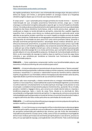 Estudosde Aruanda
https://estudosdearuanda.wixsite.com/meusite
70
das regiõesparadisíacas.Assimcomo a ave enlameadanãoconsegue alçar vôo para usufruira
delícia do Espaço sem limites, o perispírito também só consegue nivelar-se à freqüência
vibratória angélica depois que se livra de suas impurezas astralinas.
O corpo carnal — que é plasmado pelas energias primárias do mundo terreno — durante a
materialização de suas sensações prazenteiras fortemente animais, exige que a mente
empregue ocombustível energéticoadequadoe capazde agir na mesmafreqüênciavibratória
inferior.Osresíduosdessecombustívelastralinoderivadodaescóriaanimal e que sãoprodutos
energéticos das faixas vibratórias muito baixas, onde a mente precisa atuar, agregam-se e
condensam-se depois no tecido delicado do perispírito, reduzindo-lhe o padrão magnético
específico. Com o tempo, esses tóxicos ou resíduos perniciosos do submundo astral, ainda
aderidos ao perispírito,tendem a petrificar-se e assim impedir as relaçõesnormais do espírito
com o meioambiente.Entãodevemserdesagregadoscomtodabrevidade possível,paraque a
luz fulgurante da intimidade da alma possa fluir como divina proifiaxia sideral, asseando a
delicada vestimenta perispiritual.Durante a decantação desses resíduos deletérios, que se
efetuanoscharcosdo astral inferior,ouquandose transferemparaocorpo carnal,é que então
se produza dore o sofrimentodesagradáveis,massempre de salutarbenefícioparaa alma.Eis
a razão por que certas religiões ensinam que a alma só alcança o céu depois que passa pelo
purgatório, devendo expurgar de si as crostas perniciosas, que o perispírito obscurecido pelo
pecado adquire em seus desequilíbrios psíquicos. Só depois de muita decantação astralina no
Além, ou de encarnações de expurgo na matéria, éque os espíritos se livram da carga tóxica
milenária, e que existência por existência se transmite num fenômeno de verdadeira
hereditariedade psíquica.
PERGUNTA: — Como poderíamos compreender melhor essa hereditariedade psíquica, que
transmite a influência enfermiça de uma existência para outra?
RAMATIS:— A transmissãopsíquicaé possívelatravésdoquechamaremoso“átomo-semente”,
o elementoimortal quepreexiste e sobrevive atodasasmortescorporais,muitoconhecidodos
ocultistas e teosofistas. E o precioso e indestrutível resumo da memória etérica-sideral do
espírito;ele guardaem sua intimidade asíntese micropsíquicadavidamental e astral da alma,
registrada desde os primeiros bruxuleios de sua consciência individual.
Durante cada nova encarnação, o átomo-semente ativa as energias intermediárias entre o
espíritoe onovocorpofísico,responsabilizando-sepelamanifestaçãolegívelde suaconsciência
na esfera material e simultaneamente no mundo espiritual. Encarrega-se de plasmar na nova
encarnação o verdadeiro temperamento psíquico imortal da alma, ajustando-lhe as virtudes,
pecados e também a bagagem tóxica, pois conserva em estado latente todos os impulsos e
tendências pregressas. Após a morte do corpo físico, desata-se na plenitude do Além,
consolidando a configuração imortal do perispírito. E a segurança da estrutura consciente da
individualidadeespiritualoperandonomundode formase noseioda ConsciênciadoCriador;é
o registro definitivo dos fatos vividos pela alma nas caminhadas do mundo carnal.
PERGUNTA:— E o sofrimentosóbeneficiaporque expurgaosvenenospsíquicosdoespírito,ou
também modifica a constituição do espírito?
RAMATIS: — E a Lei Cármicaque se encarregade retificarnodevidotempoosdesviosperigosos
cometidospeloespírito,quandode suasexcursõespelomundomaterial,procedendoàlimpeza
do perispírito contaminado pela aderência dos venenos, que são frutos dos descalabros e
imprudênciasdopretérito.Ocorpo carnal, então,como se fora um alambique encarregadode
drenar esses resíduos perniciosos da vestimenta perispiritual para o seio da terra, provoca na
alma,emsua operaçãode expurgo,asensaçãode dor e de sofrimento.Trata-se de toxinasque
 