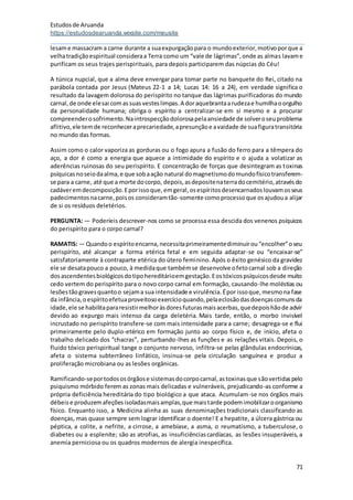 Estudosde Aruanda
https://estudosdearuanda.wixsite.com/meusite
71
lesame massacram a carne durante a suaexpurgaçãopara o mundoexterior,motivoporque a
velhatradiçãoespiritual consideraa Terra como um “vale de lágrimas”,onde as almas lavame
purificam os seus trajes perispirituais, para depois participarem das núpcias do Céu!
A túnica nupcial, que a alma deve envergar para tomar parte no banquete do Rei, citado na
parábola contada por Jesus (Mateus 22-1 a 14; Lucas 14: 16 a 24), em verdade significa o
resultado da lavagem dolorosa do perispírito no tanque das lágrimas purificadoras do mundo
carnal,de onde elesai comassuasvesteslimpas.A doraquebrantaarudezae humilhaoorgulho
da personalidade humana; obriga o espírito a centralizar-se em si mesmo e a procurar
compreenderosofrimento.Naintrospecçãodolorosapelaansiedade de solveroseuproblema
aflitivo,ele temde reconheceraprecariedade,apresunçãoe avaidade de suafiguratransitória
no mundo das formas.
Assim como o calor vaporiza as gorduras ou o fogo apura a fusão do ferro para a têmpera do
aço, a dor é como a energia que aquece a intimidade do espírito e o ajuda a volatizar as
aderências ruinosas do seu perispírito. E concentração de forças que desintegram as toxinas
psíquicasnoseiodaalma,e que sobaação natural domagnetismodomundofísicotransferem-
se para a carne, até que a morte docorpo, depois,asdepositenaterradocemitério,atravésdo
cadáveremdecomposição.Eporissoque,emgeral,osespíritosdesencarnadoslouvamosseus
padecimentosnacarne,poisos consideramtão-somente comoprocessoque osajudoua alijar
de si os resíduos deletérios.
PERGUNTA: — Poderíeis descrever-nos como se processa essa descida dos venenos psíquicos
do perispírito para o corpo carnal?
RAMATIS: — Quandoo espíritoencarna,necessitaprimeiramentediminuirou“encolher”oseu
perispírito, até alcançar a forma etérica fetal e em seguida adaptar-se ou “encaixar-se”
satisfatoriamente à contraparte etérica do útero feminino. Após o êxito genésico da gravidez
ele se desatapouco a pouco, à medidaque tambémse desenvolve ofetocarnal sob a direção
dosascendentesbiológicosdotipohereditárioemgestação.Eostóxicospsíquicosdesde muito
cedo vertem do perispírito para o novo corpo carnal em formação, causando-lhe moléstias ou
lesõestãogravesquantoo sejama sua intensidade e virulência.Épor issoque,mesmona fase
da infância,oespíritoefetuaproveitosoexercícioquando,pelaeclosãodasdoençascomunsda
idade,ele se habilitapararesistirmelhoràsdoresfuturasmaisacerbas,quedepoishãode advir
devido ao expurgo mais intenso da carga deletéria. Mais tarde, então, o morbo invisível
incrustado no perispírito transfere-se com mais intensidade para a carne; desagrega-se e flui
primeiramente pelo duplo-etérico em formação junto ao corpo físico e, de início, afeta o
trabalho delicado dos “chacras”, perturbando-lhes as funções e as relações vitais. Depois, o
fluido tóxico perispiritual tange o conjunto nervoso, infiltra-se pelas glândulas endocrínicas,
afeta o sistema subterrâneo linfático, insinua-se pela circulação sanguínea e produz a
proliferação microbiana ou as lesões orgânicas.
Ramificando-seportodososórgãose sistemasdocorpocarnal,astoxinasque sãovertidaspelo
psiquismo mórbido ferem as zonas mais delicadas e vulneráveis, prejudicando-as conforme a
própria deficiência hereditária do tipo biológico a que ataca. Acumulam-se nos órgãos mais
débeise produzemafeçõesisoladasmaisamplas,que maistarde podemimobilizaroorganismo
físico. Enquanto isso, a Medicina alinha as suas denominações tradicionais classificando as
doenças, mas quase sempre sem lograr identificar o doente! E a hepatite, a úlcera gástrica ou
péptica, a colite, a nefrite, a cirrose, a amebíase, a asma, o reumatismo, a tuberculose, o
diabetes ou a esplenite; são as atrofias, as insuficiênciascardíacas, as lesões insuperáveis, a
anemia perniciosa ou os quadros modernos de alergia inespecífica.
 