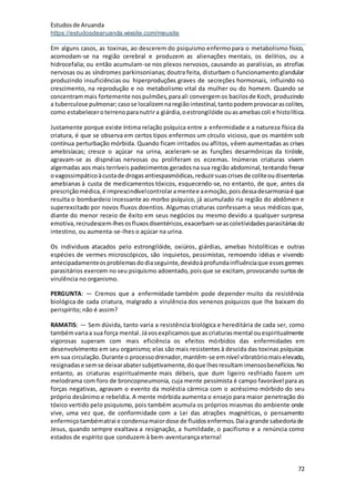 Estudosde Aruanda
https://estudosdearuanda.wixsite.com/meusite
72
Em alguns casos, as toxinas, ao descerem do psiquismo enfermopara o metabolismo físico,
acomodam-se na região cerebral e produzem as alienações mentais, os delírios, ou a
hidrocefalia; ou então acumulam-se nos plexos nervosos, causando as paralisias, as atrofias
nervosas ou as síndromes parkinsonianas; doutra feita, disturbam o funcionamento glandular
produzindo insuficiências ou hiperproduções graves de secreções hormonais, influindo no
crescimento, na reprodução e no metabolismo vital da mulher ou do homem. Quando se
concentrammais fortemente nospulmões,paraali convergemos bacilosde Koch, produzindo
a tuberculose pulmonar;casose localizemnaregiãointestinal,tantopodemprovocarascolites,
como estabeleceroterrenoparanutrira giárdia,oestrongilóide ouasamebascoli e histolítica.
Justamente porque existe íntima relação psíquica entre a enfermidade e a natureza física da
criatura, é que se observa em certos tipos enfermos um círculo vicioso, que os mantém sob
contínua perturbação mórbida. Quando ficam irritados ou aflitos, vêem aumentadas as crises
amebisíacas; cresce o açúcar na urina, aceleram-se as funções desarmônicas da tiróide,
agravam-se as dispnéias nervosas ou proliferam os eczemas. Inúmeras criaturas vivem
algemadas aos mais terríveis padecimentos geradosna sua região abdominal, tentando frenar
ovagossimpáticoàcustade drogasantiespasmódicas,reduzirsuascrisesde coliteoudisenterias
amebianas à custa de medicamentos tóxicos, esquecendo-se, no entanto, de que, antes da
prescriçãomédica,é imprescindívelcontrolaramentee aemoção,poisdessadesarmoniaé que
resulta o bombardeio incessante ao morbo psíquico, já acumulado ria região do abdômen e
superexcitado por novos fluxos doentios. Algumas criaturas confessam a seus médicos que,
diante do menor receio de êxito em seus negócios ou mesmo devido a qualquer surpresa
emotiva,recrudescem-lhesosfluxosdisentéricos,exacerbam-seascoletividadesparasitáriasdo
intestino, ou aumenta-se-lhes o açúcar na urina.
Os individuos atacados pelo estrongilóide, oxiúros, giárdias, amebas histolíticas e outras
espécies de vermes microscópicos, são inquietos, pessimistas, remoendo idéias e vivendo
antecipadamenteosproblemasdodiaseguinte,devidoàprofundainfluênciaque essesgermes
parasitários exercem no seu psiquismo adoentado, poisque se excitam, provocando surtosde
virulência no organismo.
PERGUNTA: — Cremos que a enfermídade também pode depender muito da resistência
biológica de cada criatura, malgrado a virulência dos venenos psíquicos que lhe baixam do
perispírito; não é assim?
RAMATIS: — Sem dúvida, tanto varia a resistência biológica e hereditária de cada ser, como
tambémvariaa sua força mental.Jávosexplicamosque ascriaturasmental ouespiritualmente
vigorosas superam com mais eficiência os efeitos mórbidos das enfermidades em
desenvolvimento em seu organismo; elas são mais resistentes à descida das toxinas psíquicas
em sua circulação.Durante o processodrenador,mantêm-se emnível vibratóriomaiselevado,
resignadase semse deixarabatersubjetivamente,doque lhesresultamimensosbenefícios.No
entanto, as criaturas espiritualmente mais débeis, que dum ligeiro resfriado fazem um
melodrama com foro de broncopneumonia, cuja mente pessimista é campo favorável para as
forças negativas, agravam o evento da moléstia cármica com o acréscimo mórbido do seu
próprio desânimo e rebeldia. A mente mórbida aumenta o ensejo para maior penetração do
tóxico vertido pelo psiquismo, pois também acumula os próprios miasmas do ambiente onde
vive, uma vez que, de conformidade com a Lei das atrações magnéticas, o pensamento
enfermiçotambématrai e condensamaiordose de fluidosenfermos.Daía grande sabedoriade
Jesus, quando sempre exaltava a resignação, a humildade, o pacifismo e a renúncia como
estados de espírito que conduzem à bem-aventurança eterna!
 