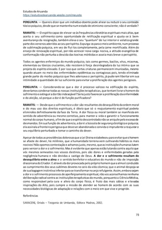 Estudosde Aruanda
https://estudosdearuanda.wixsite.com/meusite
73
PERGUNTA: — Quereis dizer que um indivíduo doente pode aliviar ou reduzir o seu conteúdo
tóxicopsíquico,desde que se mantenhanumestadode otimismo consciente; não é verdade?
RAMATIS: — O espíritocapaz de elevar-se àsfrequênciasvibratóriasespirituaismaisaltas,que
aceita o seu sofrimento como oportunidade de retificação espiritual e ajusta-se à bem-
aventurança da resignação, também eleva o seu “quantum” de luz interior e volatiza grande
parte dosvenenosaderidos aoseuperispírito.Expurga-osparaomeioambiente,numprocesso
de sublimação psíquica, em vez de fluí-los completamente, pela carne mortificada. Além do
ensejo de renovação espiritual, por não acrescer nova carga nociva, a atitude evangélica de
conformação não perturba a descida das toxinas mórbidas e asseia mais breve o perispírito.
Todos os agentes enfermiços do mundo psíquico, tais como germes, bacilos, vírus, miasmas,
elementais ou tóxicos cruciantes, não resistem à força desintegradora da luz íntima que se
projeta do espírito elevado. E por isso que certas criaturas permanecem imunizadas, mesmo
quando atuam no meio das enfermidades epidêmicas ou contagiosas pois, tendo eliminado
grande parte do morbo psíquico que lhes adensava o perispírito, já puderam libertar em sua
intimidade a quantidade de luz suficiente para evitar a proliferação dos agentes perigosos.
PERGUNTA: — Considerando-se que a dor é processo valioso na edificação do espírito,
deveríamoscondenartodasas nossas instituiçõesterapêuticas,que tentamlivrarohomemdo
sofrimentoe extinguiradortãoindesejável?Seriajustofavoreceraproliferaçãodaenfermidade
e do aleijão, só porque a dor é de função purificadora?
RAMATIS: — Desde que o sofrimentoe a dor são resultantesdodesequilíbriodaordemmoral
e do mau uso dos direitos espirituais, é óbvio que só o reajustamento espiritual poderia
eliminálos definitivamente da face da Terra. A dor física ou moral também se manifesta em
sentido de advertência ou mesmo corretivo, para manter a vida e garantir o funcionamento
normal docorpo humano,afimde que oespíritodescontroladonãose aniquilepeloexcessode
desmandos.Emsuafunção de advertencia,adoré a bússolade segurançabiológicae psíquica;
elaassinalaafronteiraperigosaque deveserabandonadae convidaoimprudente areajustaro
seu equilíbrio perturbado e tomar o caminho do dever.
Apesarde todasasprovidênciasdolorosasque aLei Divinaestabeleceuparaevitarqueohomem
se afaste do dever, há milênios, que a humanidade terrena vem cultivando hábitos os mais
nocivos!Nãoopomoscontestaçãoe achamosjusto,mesmo,queasinstituiçõeshumanaslutem
para vencera dor e o sofrimento.Mas é evidente que apenasestãolutandocontra aquiloque
vós mesmos semeastes nos vossos destinos, pois são dores e enfermidades geradas pela
negligência humana e não devidas a castigo de Deus. A dor e o sofrimento resultam do
desequilíbrio entre a alma e o sentido benfeitor e educativo do mundo e não de imposição
draconianadoCriador.E atravésdadorprovocadapeloprópriohomemqueaalmaé conduzido
ao cumprimento dos seus sublimes deveres no seio da vida cósmica; que o animal despoja-se
de suabagageminstintivainferiorparase transformarnoanjorefulgente.Assim,emborasejam
a dor e o sofrimentoprocessosde aperfeiçoamentoespiritual,nãovosaconselhamosnenhuma
deliberaçãoradical contra as instituiçõesterapêuticasdomundo,porquantoa CiênciaMédica,
como responsável pela cura e alívio do corpo físico, é fruto das mais sábias e elevadas
inspirações do Alto, pois cumpre a missão de atender ao homem de acordo com as suas
necessidades biológicas de adaptação e relações com o meio em que vive e progride.
Referências
SARACENI, Orixás – Teogonia de Umbanda, Editora Madras, 2002.
 