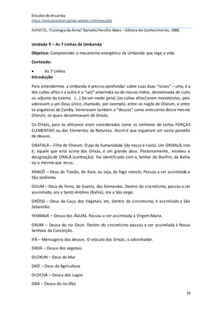 Estudosde Aruanda
https://estudosdearuanda.wixsite.com/meusite
74
RAMATIS, Fisiologia da Alma” Ramatís/Hercílio Maes – Editora do Conhecimento, 1980.
Unidade 9 – As 7 Linhas de Umbanda
Objetivo: Compreender o mecanismo energético da Umbanda que rege a vida.
Conteúdo:
 As 7 Linhas
Introdução
Para entendermos a Umbanda é preciso aprofundar sobre suas duas “raízes” – uma, é a
dos cultos afros e a outra é a “raíz” ameríndia ou de nossos índios, denominada de culto
ou adjunto da Jurema. (...) De um modo geral, [os cultos afros] eram monoteístas, pois
adoravam a um Deus único, chamado, por exemplo, entre os nagôs de Olorum, e entre
os angoleses de Zamby. Veneravam também a “deuses” como emissários desse mesmo
Olorum, os quais denominavam de Orixás.
Os Orixás, para os africanos eram considerados como os senhores de certas FORÇAS
ELEMENTAIS ou dos Elementos da Natureza. Assimé que ergueram um vasto panteão
de deuses.
OBATALÁ – Filho de Olorum. O pai da humanidade (da nossa é claro). Um ORIXALÁ, isto
é, aquele que está acima dos Orixás, é um grande deus. Posteriormente, recebeu a
designação de OXALÁ (contração). Foi identificado com o Senhor do Bonfim, da Bahia
ou o mesmo que Jesus.
XANGÔ – Deus do Trovão, do Raio, ou seja, do fogo celeste. Passou a ser assimilado a
São Jerônimo.
OGUM – Deus do Ferro, da Guerra, das Demandas. Dentro do sincretismo, passou a ser
assimilado, ora a Santo Antônio (Bahia), ora a São Jorge.
OXÓSSI – Deus da Caça, dos Vegetais, etc. Dentro do sincretismo, é assimilado a São
Sebastião.
YEMANJÁ – Deusa das ÁGUAS. Passou a ser assimilada à Virgem Maria.
OXUM – Deusa do rio Oxun. Dentro do sincretismo passou a ser assimilada à Nossa
Senhora da Conceição.
IFÁ – Mensageiro dos deuses. O oráculo dos Orixás, o adivinhador.
DADÁ – Deusa dos vegetais
OLOKUN – Deus do Mar
OKÔ – Deus da Agricultura
OLOCHÁ – Deusa dos Lagos
OBÁ – Deusa do rio Obá
 
