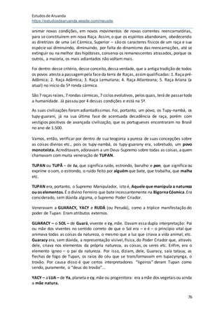 Estudosde Aruanda
https://estudosdearuanda.wixsite.com/meusite
76
animar novas condições, em novos movimentos de novas correntes reencarnatórias,
para se constituírem em nova Raça. Assim, o que os espíritos abandonam, obedecendo
as diretrizes de uma Lei Cármica, Superior – são os caracteres físicos de um raça e sua
espécie vai diminuindo, diminuindo, por falta do dinamismo das reencarnações, até se
extinguir ou na melhor das hipóteses, conserva os remanescentes atrasados, porque os
outros, a maioria, os mais adiantados não voltam mais.
Foi dentro desse critério, desse conceito, dessa verdade, que a antiga tradição de todos
os povos atesta a passagempela face da terra de Raças, assimqualificadas: 1. Raça pré-
Adâmica; 2. Raça Adâmica; 3. Raça Lemuriana; 4. Raça Atlanteana; 5. Raça Ariana (a
atual) no início da 5ª ronda cármica.
São 7 raças raízes, 7 rondas cármicas, 7 ciclos evolutivos, pelos quais, terá de passartoda
a humanidade. Já passou por 4 dessas condições e está na 5ª.
As suas civilizações foram adiantadíssimas. Foi, portanto, um povo, os Tupy-nambá, os
tupy-guaraní, já na sua última fase de acentuada decadência de raça, porém com
vestígios positivos de avançada civilização, que os portugueses encontraram no Brasil
no ano de 1.500.
Vamos, então, verificar por dentro de sua teogonia a pureza de suas concepções sobre
as coisas divinas etc., pois os tupy-nambá, os tupy-guarany era, sobretudo, um povo
monoteísta. Acreditavam, adoravam a um Deus-Supremo sobre todas as coisas, aquem
chamavam com muita veneração de TUPAN.
TUPAN ou TUPÃ – de tu, que significa ruído, estrondo, barulho e pan, que significa ou
exprime o som, o estrondo, o ruído feito por alguém que bate, que trabalha, que malha
etc.
TUPAN era, portanto, o Supremo Manipulador, isto é, Aquele que manipula a natureza
ouos elementos. É o divino Ferreiro que bate incessantemente na BigornaCósmica.Era
considerado, sem dúvida alguma, o Supremo Poder Criador.
Veneravam a GUARACY, YACY e RUDÁ (ou Perudá), como a tríplice manifestação do
poder de Tupan. Eram atributos externos.
GUARACY – o SOL – de Guará, vivente e cy, mãe. Davam essa dupla interpretação: Pai
ou mãe dos viventes no sentido correto de que o Sol era – e é – o princípio vital que
animava todas as coisas da natureza, o mesmo que a luz que criava a vida animal, etc.
Guaracy era, sem dúvida, a representação visível, física, do Poder Criador que, através
dele, criava nos elementos da própria natureza, as coisas, os seres etc. Enfim, era o
elemento ígneo – o pai da natureza. Por isso, diziam, dele, Guaracy, saía tatauy, as
flechas de fogo de Tupan, os raios do céu que se transformavam em tupacynynga, o
trovão. Por causa disso é que certos interpretadores “ligeiros” deram Tupan como
sendo, puramente, o “deus do trovão”...
YACY – aLUA – de Ya, planeta e cy,mãe ou progenitora: era amãe dos vegetais ou ainda
a mãe natura.
 
