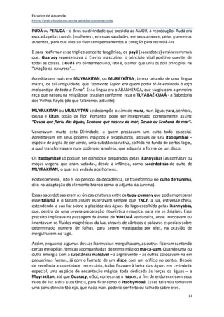 Estudosde Aruanda
https://estudosdearuanda.wixsite.com/meusite
77
RUDÁ ou PERUDÁ – o deus ou divindade que presidia ao AMOR, à reprodução. Rudá era
evocado pelas cunhãs (mulheres), em suas saudades, emseus amores, pelos guerreiros
ausentes, para que eles só tivessem pensamentos e coração para recordá-las.
E para reafirmar esse tríplice conceito teogônico, os payé (sacerdotes) ensinavam mais
que, Guaracy representava o Eterno masculino, o princípio vital positivo quente de
todas as coisas. E Rudá era o intermediário, isto é, o amor que unia os dois princípios na
“criação da natureza”...
Acreditavam mais em MUYRAKITAN, ou MURAYKÍTAN, termo oriundo de uma língua
matriz, de tal antiguidade, que “somente Tupan era quem podia tê-la ensinado à raça
mais antiga de toda a Terra”. Essa língua era o ABANHENGA, que surgiu com a primeira
raça que nasceu na religião de brazilan conforme reza o TUYABAÉ-CUAÁ - a Sabedoria
dos Velhos Payés (do que falaremos adiante).
MUYRAKITAN ou MURAYITAN se decompõe assim: de mura, mar, água; yara, senhora,
deusa e kitan, botão de flor. Portanto, pode ser interpretado corretamente assim:
“Deusa que floriu das águas, Senhora que nasceu do mar, Deusa ou Senhora do mar”.
Veneravam muito esta Divindade, a quem prestavam um culto todo especial.
Acreditavam em seus poderes mágicos e terapêuticos, através de seu itaobymbaé –
espécie de argila de cor verde, uma substância nativa, colhida no fundo de certos lagos,
a qual transformavam num poderoso amuleto, que adquiria a forma de um disco.
Os itaobymbaé só podiam ser colhidos e preparados pelas ikannyabas (as conhãtay ou
moças virgens que eram votadas, desde a infância, como sacerdotisas do culto de
MUYRAKITAN, o qual era vedado aos homens.
Posteriormente, isto é, no período da decadência, se transformou no culto de Yuremá,
dito na adaptação do elemento branco como o adjunto da Jurema).
Essas sacerdotisas eramas únicas criaturas entre os tupy-guarany que podiam preparar
esse talismã e o faziam assim: esperavam sempre que YACY, a lua, estivesse cheia,
estendendo a sua luz sobre a placidez das águas do lago escolhido pelas ikannyabas,
que, dentro de uma severa preparação ritualística e mágica, para ele se dirigiam. Esse
preceito implicava na passagemda árvore da YUREMÁ verdadeira, onde invocavam ou
imantavam os fluídos magnéticos da lua, através de cânticos e palavras especiais sobre
determinado número de folhas, para serem mastigadas por elas, na ocasião de
mergulharem no lago.
Assim, enquanto algumas dessas ikannyabas mergulhavam, as outras ficavam cantando
certas melopéias rítmicas acompanhadas do termo mágico ma-ca-uam.Quando uma ou
outra emergia com a substância maleável – a argila verde – as outras colocavam-na em
pequeninas formas, já com o formato de um disco, com um orifício no centro. Depois
de recolhida a quantidade necessária, todas ficavam à beira das águas em cerimônia
especial, uma espécie de encantação mágica, toda dedicada às forças da águas – a
Muyrakitan, até que Guaracy, o Sol, começasse a nascer, a fim de endurecer com seus
raios de luz a dita substância, para ficar como o itaobymbaé. Esses talismãs tomavam
uma consistência tão rija, que nada mais poderia ser feito ou talhado sobre eles.
 