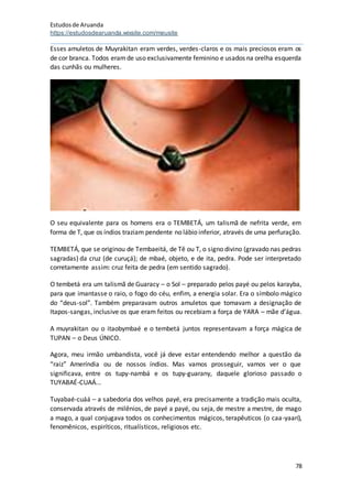 Estudosde Aruanda
https://estudosdearuanda.wixsite.com/meusite
78
Esses amuletos de Muyrakitan eram verdes, verdes-claros e os mais preciosos eram os
de cor branca. Todos eramde uso exclusivamente feminino e usados na orelha esquerda
das cunhãs ou mulheres.
O seu equivalente para os homens era o TEMBETÁ, um talismã de nefrita verde, em
forma de T, que os índios traziam pendente no lábio inferior, através de uma perfuração.
TEMBETÁ, que se originou de Tembaeitá, de Tê ou T, o signo divino (gravado nas pedras
sagradas) da cruz (de curuçá); de mbaé, objeto, e de ita, pedra. Pode ser interpretado
corretamente assim: cruz feita de pedra (em sentido sagrado).
O tembetá era um talismã de Guaracy – o Sol – preparado pelos payé ou pelos karayba,
para que imantasse o raio, o fogo do céu, enfim, a energia solar. Era o símbolo mágico
do “deus-sol”. Também preparavam outros amuletos que tomavam a designação de
Itapos-sangas, inclusive os que eram feitos ou recebiam a força de YARA – mãe d’água.
A muyrakitan ou o itaobymbaé e o tembetá juntos representavam a força mágica de
TUPAN – o Deus ÚNICO.
Agora, meu irmão umbandista, você já deve estar entendendo melhor a questão da
“raiz” Ameríndia ou de nossos índios. Mas vamos prosseguir, vamos ver o que
significava, entre os tupy-nambá e os tupy-guarany, daquele glorioso passado o
TUYABAÉ-CUAÁ...
Tuyabaé-cuáá – a sabedoria dos velhos payé, era precisamente a tradição mais oculta,
conservada através de milênios, de payé a payé, ou seja, de mestre a mestre, de mago
a mago, a qual conjugava todos os conhecimentos mágicos, terapêuticos (o caa-yaari),
fenomênicos, espiríticos, ritualísticos, religiosos etc.
 