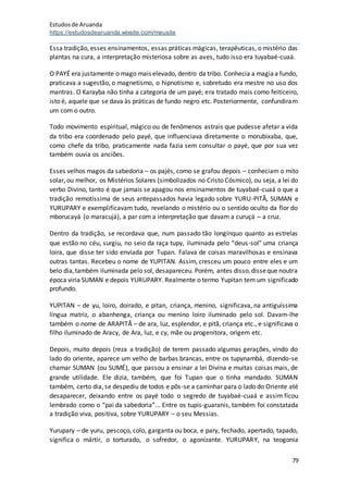 Estudosde Aruanda
https://estudosdearuanda.wixsite.com/meusite
79
Essa tradição, esses ensinamentos, essas práticas mágicas, terapêuticas, o mistério das
plantas na cura, a interpretação misteriosa sobre as aves, tudo isso era tuyabaé-cuaá.
O PAYÉ era justamente o mago mais elevado, dentro da tribo. Conhecia a magiaa fundo,
praticava a sugestão, o magnetismo, o hipnotismo e, sobretudo era mestre no uso dos
mantras. O Karayba não tinha a categoria de um payé; era tratado mais como feiticeiro,
isto é, aquele que se dava às práticas de fundo negro etc. Posteriormente, confundiram
um com o outro.
Todo movimento espiritual, mágico ou de fenômenos astrais que pudesse afetar a vida
da tribo era coordenado pelo payé, que influenciava diretamente o morubixaba, que,
como chefe da tribo, praticamente nada fazia sem consultar o payé, que por sua vez
também ouvia os anciões.
Esses velhos magos da sabedoria – os pajés, como se grafou depois – conheciam o mito
solar, ou melhor, os Mistérios Solares (simbolizados no Cristo Cósmico), ou seja, a lei do
verbo Divino, tanto é que jamais se apagou nos ensinamentos de tuyabaé-cuaá o que a
tradição remotíssima de seus antepassados havia legado sobre YURU-PITÃ, SUMAN e
YURUPARY e exemplificavam tudo, revelando o mistério ou o sentido oculto da flor do
mborucayá (o maracujá), a par com a interpretação que davam a curuçá – a cruz.
Dentro da tradição, se recordava que, num passado tão longínquo quanto as estrelas
que estão no céu, surgiu, no seio da raça tupy, iluminada pelo “deus-sol” uma criança
loira, que disse ter sido enviada por Tupan. Falava de coisas maravilhosas e ensinava
outras tantas. Recebeu o nome de YUPITAN. Assim, cresceu um pouco entre eles e um
belo dia,também iluminada pelo sol, desapareceu. Porém, antes disso,disseque noutra
época viria SUMAN e depois YURUPARY. Realmente o termo Yupitan tem um significado
profundo.
YUPITAN – de yu, loiro, doirado, e pitan, criança, menino, significava, na antiguíssima
língua matriz, o abanhenga, criança ou menino loiro iluminado pelo sol. Davam-lhe
também o nome de ARAPITÃ – de ara, luz, esplendor, e pitã, criança etc., e significava o
filho iluminado de Aracy, de Ara, luz, e cy, mãe ou progenitora, origem etc.
Depois, muito depois (reza a tradição) de terem passado algumas gerações, vindo do
lado do oriente, aparece um velho de barbas brancas, entre os tupynambá, dizendo-se
chamar SUMAN (ou SUMÉ), que passou a ensinar a lei Divina e muitas coisas mais, de
grande utilidade. Ele dizia, também, que foi Tupan que o tinha mandado. SUMAN
também, certo dia, se despediu de todos e pôs-se a caminhar para o lado do Oriente até
desaparecer, deixando entre os payé todo o segredo de tuyabaé-cuaá e assim ficou
lembrado como o “pai da sabedoria”... Entre os tupis-guaranis, também foi constatada
a tradição viva, positiva, sobre YURUPARY – o seu Messias.
Yurupary – de yuru, pescoço, colo, garganta ou boca, e pary, fechado, apertado, tapado,
significa o mártir, o torturado, o sofredor, o agonizante. YURUPARY, na teogonia
 